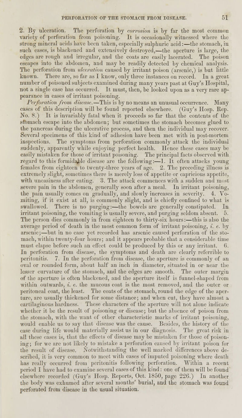 2. By ulceration. The perforation by corrosion is by far the most common variety of perforation from poisoning. It is occasionally witnessed where the strong mineral acids have been taken, especially sulphuric acid:—the stomach, in such cases, is blackened and extensively destroyed,—the aperture is large, the edges are rough and irregular, and the coats are easily lacerated. The poison escapes into the abdomen, and may be readily detected by chemical analysis. The perforation from ulceration caused by irritant poison (arsenic,) is but little known. There are, so far as I know, only three instances on record. In a great number of poisoned subjects examined during many years past at Guy's Hospital, not a single case has occurred. It must, then, be looked upon as a very rare ap- pearance in cases of irritant poisoning. Perforation from disease.—This is by no means an unusual occurrence. Many cases of this description will be found reported elsewhere. (Guy's Hosp. Rep. No. 8.) It is invariably fatal when it proceeds so far that the contents of the stomach escape into the abdomen; but sometimes the stomach becomes glued to the pancreas during the ulcerative process, and then the individual may recover. Several specimens of this kind of adhesion have been met with in post-mortem inspections. The symptoms from perforation commonly attack the individual suddenly, apparently while enjoying perfect health. Hence these cases may be easily mistaken for those of irritant poisoning. The principal facts observed with regard to this formidable disease are the following:—1. It often attacks young females from eighteen to twenty-three years of age. 2. The preceding illness is extremely slight, sometimes there is merely loss of appetite or capricious appetite, with uneasiness after eating. 3. The attack commences with a sudden and most severe pain in the abdomen, generally soon after a meal. In irritant poisoning, the pain usually conies on gradually, and slowly increases in severity. 4. Vo- miting, if it exist at all, is commonly slight, and is chiefly confined to what is swallowed. There is no purging:—the bowels are generally constipated. In irritant poisoning, the vomiting is usually severe, and purging seldom absent. 5. The person dies commonly in from eighteen to thirty-six hours:—this is also the average period of death in the most common form of irritant poisoning, i. e. by arsenic;—but in no case yet recorded has arsenic caused perforation of the sto- mach, within twenty-four hours; and it appears probable that a considerable time must elapse before such an effect could be produced by this or any irritant. 6. In perforation from disease, the symptoms and death are clearly referrible to peritonitis. 7. In the perforation from disease, the aperture is commonly of an oval or rounded form, about half an inch in diameter, situated in or near the lesser curvature of the stomach, and the edges are smooth. The outer margin of the aperture is often blackened, and the aperture itself is funnel-shaped from within outwards, *. e. the mucous coat is the most removed, and the outer or peritoneal coat, the least. The coats of the stomach, round the edge of the aper- ture, are usually thickened for some distance; and when cut, they have almost a cartilaginous hardness. These characters of the aperture will not alone indicate whether it be the result of poisoning or disease; but the absence of poison from the stomach, with the want of other characteristic marks of irritant poisoning, would enable us to say that disease was the cause. Besides, the history of the case during life would materially assist us in our diagnosis. The great risk in all these cases is, that the effects of disease may be mistaken for those of poison- ing; for we are not likely to mistake a perforation caused by irritant poison for the result of disease. Notwithstanding the well marked differences above de- scribed, it is very common to meet with cases of imputed poisoning where death has really occurred from peritonitis following perforation. Within a recent period I have had to examine several cases of this kind: one of them will be found elsewhere recorded (Guy's Hosp. Reports, Oct. 1850, page 226.) In another the body was exhumed after several months' burial, and the stomach was found perforated from disease in the usual situation.