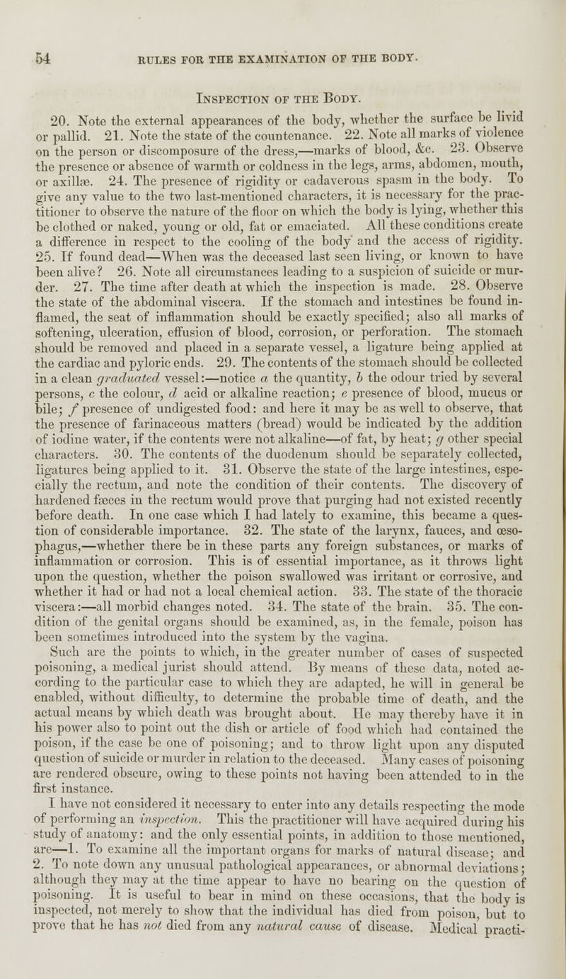 Inspection of the Body. 20. Note the external appearances of the body, whether the surface be livid or pallid. 21. Note the state of the countenance. 22. Note all marks of violence on the person or discomposure of the dress,—marks of blood, &c. 23. Observe the presence or absence of warmth or coldness in the legs, arms, abdomen, mouth, or axillae. 24. The presence of rigidity or cadaverous spasm in the body. To give any value to the two last-mentioned characters, it is necessary for the prac- titioner to observe the nature of the floor on which the body is lying, whether this be clothed or naked, young or old, fat or emaciated. All these conditions create a difference in respect to the cooling of the body' and the access of rigidity. 25. If found dead—When was the deceased last seen living, or known to have been alive ? 26. Note all circumstances leading to a suspicion of suicide or mur- der. 27. The time after death at which the inspection is made. 28. Observe the state of the abdominal viscera. If the stomach and intestines be found in- flamed, the seat of inflammation should be exactly specified; also all marks of softening, ulceration, effusion of blood, corrosion, or perforation. The stomach should be removed and placed in a separate vessel, a ligature being applied at the cardiac and pyloric ends. 29. The contents of the stomach should be collected in a clean graduated vessel:—notice a the quantity, b the odour tried by several persons, c the colour, d acid or alkaline reaction; e presence of blood, mucus or bile; / presence of undigested food: and here it may be as well to observe, that the presence of farinaceous matters (bread) would be indicated by the addition of iodine water, if the contents were not alkaline—of fat, by heat; g other special characters. 30. The contents of the duodenum should be separately collected, ligatures being applied to it. 31. Observe the state of the large intestines, espe- cially the rectum, and note the condition of their contents. The discovery of hardened faeces in the rectum would prove that purging had not existed recently before death. In one case which I had lately to examine, this became a ques- tion of considerable importance. 32. The state of the larynx, fauces, and oeso- phagus,—whether there be in these parts any foreign substances, or marks of inflammation or corrosion. This is of essential importance, as it throws light upon the question, whether the poison swallowed was irritant or corrosive, and whether it had or had not a local chemical action. 33. The state of the thoracic viscera:—all morbid changes noted. 34. The state of the brain. 35. The con- dition of the genital organs should be examined, as, in the female, poison has been sometimes introduced into the system by the vagina. Such are the points to which, in the greater number of cases of suspected poisoning, a medical jurist should attend. By means of these data, noted ac- cording to the particular case to which they are adapted, he will in general be enabled, without difficulty, to determine the probable time of death, and the actual means by which death was brought about. He may thereby have it in his power also to point out the dish or article of food which had contained the poison, if the case be one of poisoning; and to throw light upon any disputed question of suicide or murder in relation to the deceased. Many cases of poisoning are rendered obscure, owing to these points not having been attended to in the first instance. I have not considered it necessary to enter into any details respecting the mode of performing an inspection. This the practitioner will have acquired during his study of anatomy: and the only essential points, in addition to those mentioned, are—1. To examine all the important organs for marks of natural disease* and 2. To note clown any unusual pathological appearances, or abnormal deviations ■ although they may at the time appear to have no bearing on the question of poisoning. It is useful to bear in mind on these occasions, that the body is inspected, not merely to show that the individual has died from poison but to prove that he has not died from any natural cause of disease. Medical practi-