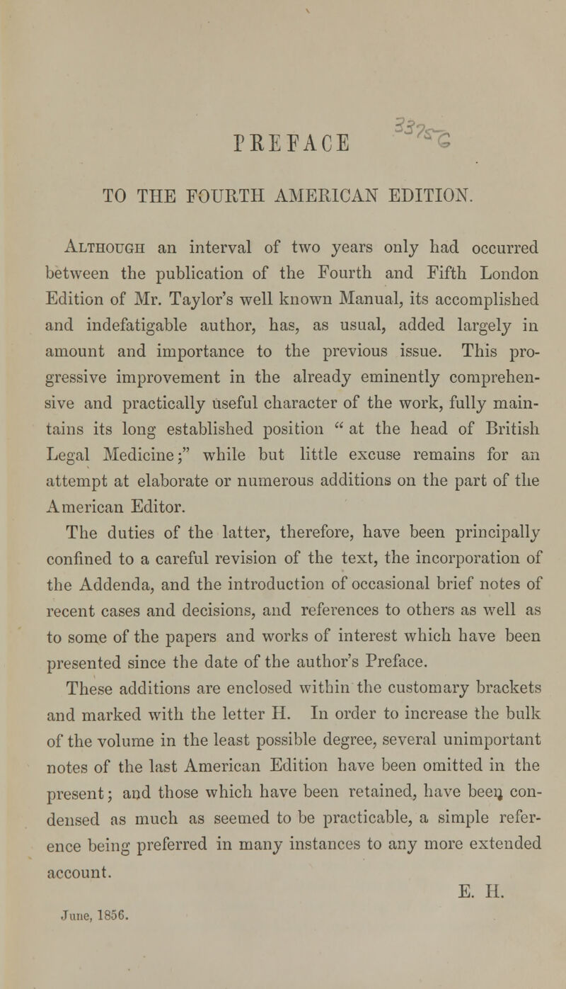 TO THE FOURTH AMERICAN EDITION. Although an interval of two years only had occurred between the publication of the Fourth and Fifth London Edition of Mr. Taylor's well known Manual, its accomplished and indefatigable author, has, as usual, added largely in amount and importance to the previous issue. This pro- gressive improvement in the already eminently comprehen- sive and practically useful character of the work, fully main- tains its long established position  at the head of British Legal Medicine; while but little excuse remains for an attempt at elaborate or numerous additions on the part of the American Editor. The duties of the latter, therefore, have been principally confined to a careful revision of the text, the incorporation of the Addenda, and the introduction of occasional brief notes of recent cases and decisions, and references to others as well as to some of the papers and works of interest which have been presented since the date of the author's Preface. These additions are enclosed within the customary brackets and marked with the letter H. In order to increase the bulk of the volume in the least possible degree, several unimportant notes of the last American Edition have been omitted in the present; and those which have been retained, have been, con- densed as much as seemed to be practicable, a simple refer- ence being preferred in many instances to any more extended account. E. H. June, 1856.