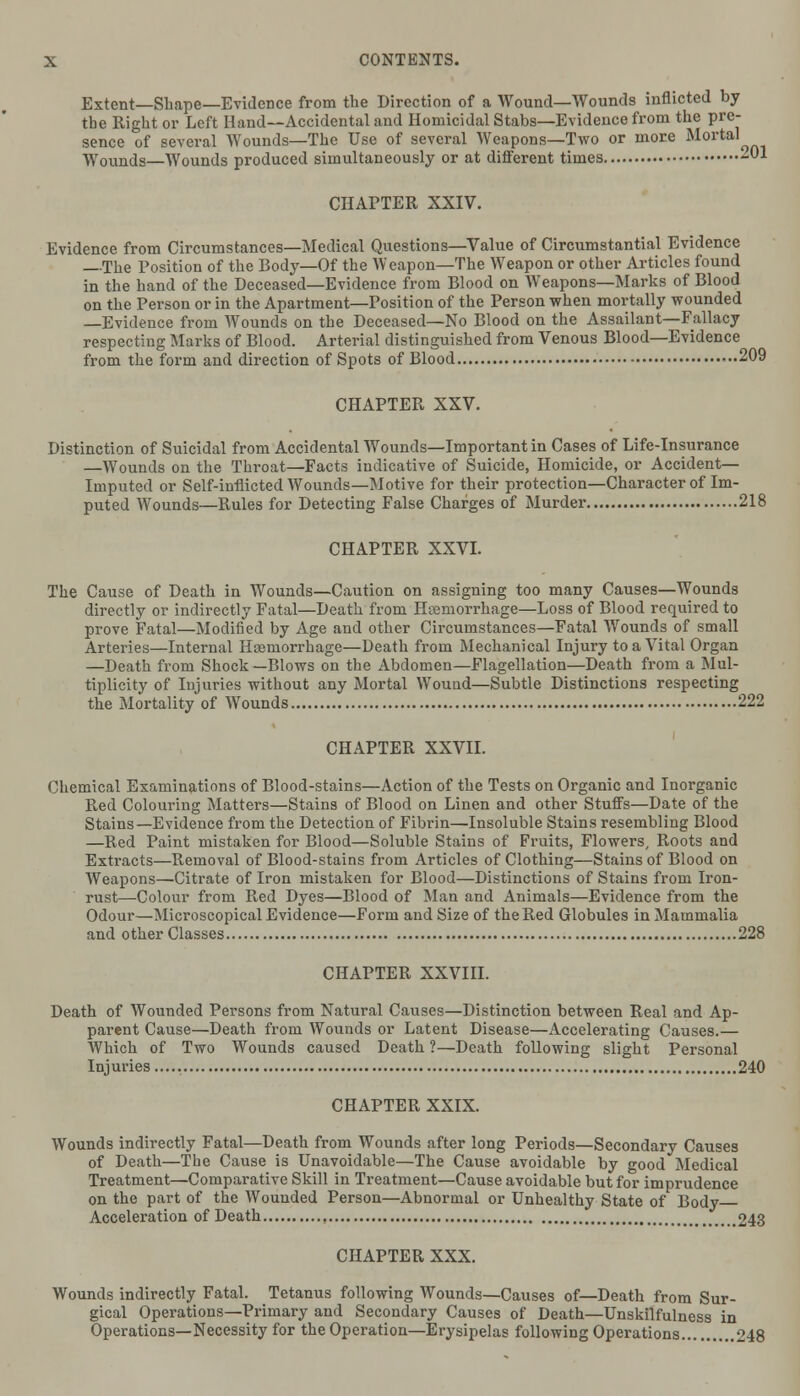 Extent—Shape—Evidence from the Direction of a Wound—Wounds inflicted by the Right or Left Hand—Accidental and Homicidal Stabs—Evidence from the pre- sence of several Wounds—The Use of several Weapons—Two or more Mortal Wounds—Wounds produced simultaneously or at different times -01 CHAPTER XXIV. Evidence from Circumstances—Medical Questions—Value of Circumstantial Evidence The Position of the Body—Of the Weapon—The Weapon or other Articles found in the hand of the Deceased—Evidence from Blood on Weapons—Marks of Blood on the Person or in the Apartment—Position of the Person when mortally wounded —Evidence from Wounds on the Deceased—No Blood on the Assailant—Fallacy respecting Marks of Blood. Arterial distinguished from Venous Blood—Evidence from the form and direction of Spots of Blood 209 CHAPTER XXV. Distinction of Suicidal from Accidental Wounds—Important in Cases of Life-insurance —Wounds on the Throat—Facts indicative of Suicide, Homicide, or Accident— Imputed or Self-inflicted Wounds—Motive for their protection—Character of Im- puted Wounds—Rules for Detecting False Charges of Murder 218 CHAPTER XXVI. The Cause of Death in Wounds—Caution on assigning too many Causes—Wounds directly or indirectly Fatal—Death from Hemorrhage—Loss of Blood required to prove Fatal—Modified by Age and other Circumstances—Fatal Wounds of small Arteries—Internal Hoemorrhage—Death from Mechanical Injury to a Vital Organ —Death from Shock —Blows on the Abdomen—Flagellation—Death from a Mul- tiplicity of Injuries without any Mortal Wound—Subtle Distinctions respecting the Mortality of Wounds 222 CHAPTER XXVII. Chemical Examinations of Blood-stains—Action of the Tests on Organic and Inorganic Red Colouring Matters—Stains of Blood on Linen and other Stuffs—Date of the Stains—Evidence from the Detection of Fibrin—Insoluble Stains resembling Blood —Red Paint mistaken for Blood—Soluble Stains of Fruits, Flowers, Roots and Extracts—Removal of Blood-stains from Articles of Clothing—Stains of Blood on Weapons—Citrate of Iron mistaken for Blood—Distinctions of Stains from Iron- rust—Colour from Red Dyes—Blood of Man and Animals—Evidence from the Odour—Microscopical Evidence—Form and Size of the Red Globules in Mammalia and other Classes 228 CHAPTER XXVIII. Death of Wounded Persons from Natural Causes—Distinction between Real and Ap- parent Cause—Death from Wounds or Latent Disease—Accelerating Causes.— Which of Two Wounds caused Death ?—Death following slight Personal Injuries 240 CHAPTER XXIX. Wounds indirectly Fatal—Death from Wounds after long Periods—Secondary Causes of Death—The Cause is Unavoidable—The Cause avoidable by good Medical Treatment—Comparative Skill in Treatment—Cause avoidable but for imprudence on the part of the Wounded Person—Abnormal or Unhealthy State of Body Acceleration of Death , 243 CHAPTER XXX. Wounds indirectly Fatal. Tetanus following Wounds—Causes of—Death from Sur- gical Operations—Primary and Secondary Causes of Death—Unskilfulness in Operations—Necessity for the Operation—Erysipelas following Operations 248