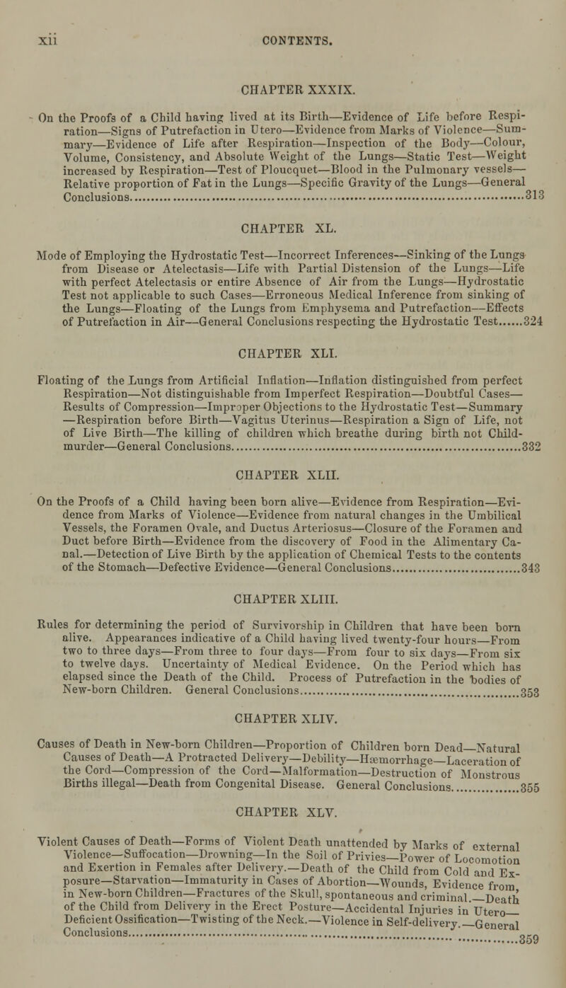 CHAPTER XXXIX. On the Proofs of a Child having lived at its Birth—Evidence of Life before Respi- ration—Signs of Putrefaction in Utero—Evidence from Marks of Violence—Sum- mary—Evidence of Life after Respiration—Inspection of the Body—Colour, Volume, Consistency, and Absolute Weight of the Lungs—Static Test—Weight increased by Respiration—Test of Ploucquet—Blood in the Pulmonary vessels— Relative proportion of Fat in the Lungs—Specific Gravity of the Lungs—General Conclusions 313 CHAPTER XL. Mode of Employing the Hydrostatic Test—Incorrect Inferences—Sinking of the Lungs from Disease or Atelectasis—Life with Partial Distension of the Lungs—Life with perfect Atelectasis or entire Absence of Air from the Lungs—Hydrostatic Test not applicable to such Cases—Erroneous Medical Inference from sinking of the Lungs—Floating of the Lungs from Emphysema and Putrefaction—Effects of Putrefaction in Air—General Conclusions respecting the Hydrostatic Test 324 CHAPTER XLL Floating of the Lungs from Artificial Inflation—Inflation distinguished from perfect Respiration—Not distinguishable from Imperfect Respiration—Doubtful Cases— Results of Compression—Improper Objections to the Hydrostatic Test—Summary —Respiration before Birth—Vagitus Uterinus—Respiration a Sign of Life, not of Live Birth—The killing of children which breathe during birth not Child- murder—General Conclusions 332 CHAPTER XLII. On the Proofs of a Child having been born alive—Evidence from Respiration—Evi- dence from Marks of Violence—Evidence from natural changes in the Umbilical Vessels, the Foramen Ovale, and Ductus Arteriosus—Closure of the Foramen and Duct before Birth—Evidence from the discovery of Food in the Alimentary Ca- nal.—Detection of Live Birth by the application of Chemical Tests to the contents of the Stomach—Defective Evidence—General Conclusions 343 CHAPTER XLIII. Rules for determining the period of Survivorship in Children that have been born alive. Appearances indicative of a Child having lived twenty-four hours From two to three days—From three to four days—From four to six days—From six to twelve days. Uncertainty of Medical Evidence. On the Period which has elapsed since the Death of the Child. Process of Putrefaction in the bodies of New-born Children. General Conclusions. ,...353 CHAPTER XLIV. Causes of Death in New-born Children—Proportion of Children born Dead Natural Causes of Death—A Protracted Delivery—Debility—Hemorrhage—Laceration of the Cord—Compression of the Cord—Malformation—Destruction of Monstrous Births illegal—Death from Congenital Disease. General Conclusions 355 CHAPTER XLV. Violent Causes of Death—Forms of Violent Death unattended by Marks of external Violence—Suffocation—Drowning—In the Soil of Privies—Power of Locomotion and Exertion in Females after Delivery.—Death of the Child from Cold and Ex- posure—Starvation—Immaturity in Cases of Abortion—Wounds, Evidence from in New-born Children—Fractures of the Skull, spontaneous and criminal —Death of the Child from Delivery in the Erect Posture—Accidental Injuries in Utero— Deficient Ossification—Twisting of the Neck.—Violence in Self-delivery.—General Conclusions „,„