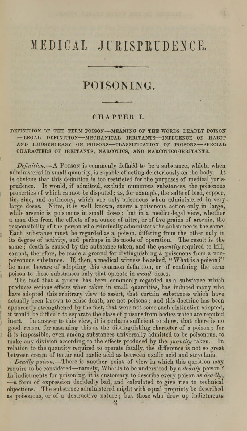 MEDICAL JURISPRUDENCE. POISONING. CHAPTER I. DEFINITION OF TIIE TERM POISON—MEANING OF THE WORDS DEADLY POISON — LEGAL DEFINITION—MECHANICAL IRRITANTS—INFLUENCE OF HABIT AND IDIOSYNCRASY ON POISONS CLASSIFICATION OF POISONS SPECIAL CHARACTERS OF IRRITANTS, NARCOTICS, AND NARCOTICO-IRRITANTS. Definition.—A Poison is commonly defined to be a substance, which, when administered in small quantity, is capable of acting deleteriously on the body. It is obvious that this definition is too restricted for the purposes of medical juris- prudence. It would, if admitted, exclude numerous substances, the poisonous properties of which cannot be disputed; as, for example, the salts of lead, copper, tin, zinc, and antimony, which are only poisonous when administered in very large doses. Nitre, it is well known, exerts a poisonous action only in large, while arsenic is poisonous in small doses; but in a medico-legal view, whether a man dies from the effects of an ounce of nitre, or of five grains of arsenic, the responsibility of the person who criminally administers the substance is the same. Each substance must be regarded as a poison, differing from the other only in its degree of activity, and perhaps in its mode of operation. The result is the same ; death is caused by the substance taken, and the quantity required to kill, cannot, therefore, be made a ground for distinguishing a poisonous from a non- poisonous substance. If, then, a medical witness be asked,  What is a poison ? he must beware of adopting this common definition, or of confining the term poison to those substances only that operate in small doses. The fact that a poison has been commonly regarded as a substance which produces serious effects when taken in small quantities, has induced many who have adopted this arbitrary view to assert, that certain substances which have actually been known to cause death, are not poisons ; and this doctrine has been apparently strengthened by the fact, that were not some such distinction adopted, it would be difficult to separate the class of poisons from bodies which are reputed inert. In answer to this view, it is perhaps sufficient to show, that there is no good reason for assuming this as the distinguishing character of a poison ; for it is impossible, even among substances universally admitted to be poisonous, to make any division according to the effects produced by the Quantity taken. In relation to the quantity required to operate fatally, the difference is not so great between cream of tartar and oxalic acid as between oxalic acid and strychnia. Deadly poison.—There is another point of view in which this question may require to be considered—namely, What is to be understood by a deadly poison ? In indictments for poisoning, it is customary to describe every poison as deadly, —a form of expression decidedly bad, and calculated to give rise to technical objections. The substance administered might with equal propriety be described as poisonous, or of a destructive nature; but those who draw up indictments 2