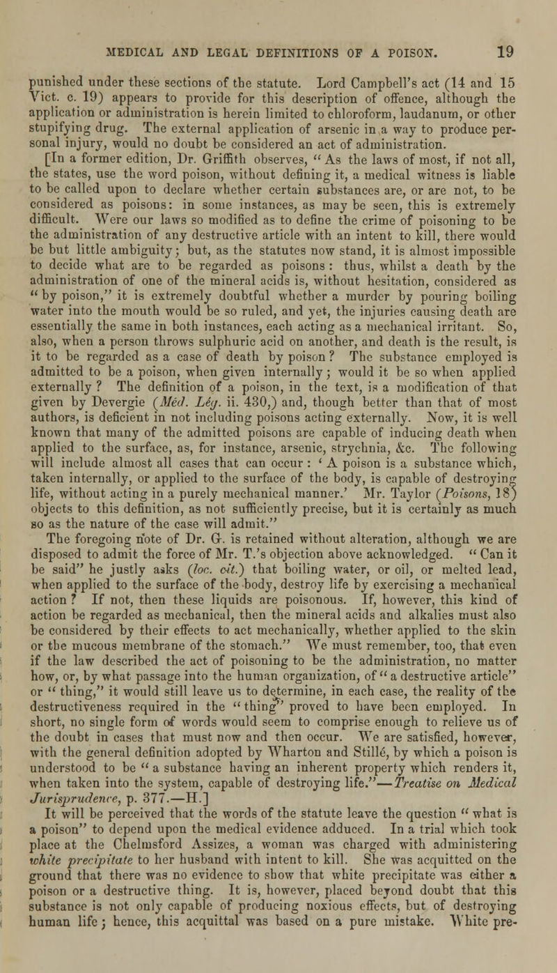 punished under these sections of the statute. Lord Campbell's act (14 and 15 Vict. c. 19) appears to provide for this description of offence, although the application or administration is herein limited to chloroform, laudanum, or other stupifying drug. The external application of arsenic in a way to produce per- sonal injury, would no doubt be considered an act of administration. [In a former edition, Dr. Griffith observes,  As the laws of most, if not all, the states, use the word poison, without defining it, a medical witness is liable to be called upon to declare whether certain substances are, or are not, to be considered as poisons: in some instances, as maybe seen, this is extremely difficult. Were our laws so modified as to define the crime of poisoning to be the administration of any destructive article with an intent to kill, there would be but little ambiguity; but, as the statutes now stand, it is almost impossible to decide what are to be regarded as poisons : thus, whilst a death by the administration of one of the mineral acids is, without hesitation, considered as H by poison, it is extremely doubtful whether a murder by pouring boiling water into the mouth would be so ruled, and yet, the injuries causing death are essentially the same in both instances, each acting as a mechanical irritant. So, also, when a person throws sulphuric acid on another, and death is the result, is it to be regarded as a case of death by poison ? The substance employed is admitted to be a poison, when given internally; would it be so when applied externally ? The definition of a poison, in the text, is a modification of that given by Devergie (Med. Lhj. ii. 430,) and, though better than that of most authors, is deficient in not including poisons acting externally. Now, it is well known that many of the admitted poisons are capable of inducing death when applied to the surface, as, for instance, arsenic, strychnia, &c. The following will include almost all cases that can occur : ' A poison is a substance which, taken internally, or applied to the surface of the body, is capable of destroying life, without acting in a purely mechanical manner.' Mr. Taylor (Poisons, 18) objects to this definition, as not sufficiently precise, but it is certainly as much so as the nature of the case will admit. The foregoing note of Dr. Gr. is retained without alteration, although we are disposed to admit the force of Mr. T.'s objection above acknowledged.  Can it be said he justly asks (toe. oit.) that boiling water, or oil, or melted lead, when applied to the surface of the body, destroy life by exercising a mechanical action ? If not, then these liquids are poisonous. If, however, this kind of action be regarded as mechanical, then the mineral acids and alkalies must also be considered by their effects to act mechanically, whether applied to the skin or the mucous membrane of the stomach. We must remember, too, that even if the law described the act of poisoning to be the administration, no matter how, or, by what passage into the human organization, of a destructive article or  thing, it would still leave us to determine, in each case, the reality of the destructiveness required in the  thing proved to have been employed. In short, no single form of words would seem to comprise enough to relieve us of the doubt in cases that must now and then occur. We are satisfied, however, with the general de6nition adopted by Wharton and Stills, by which a poison is understood to be  a substance having an inherent property which renders it, when taken into the system, capable of destroying life.—Treatise on Medical Jurisprudence, p. 377.—H.] It will be perceived that the words of the statute leave the question  what is a poison to depend upon the medical evidence adduced. In a trial which took place at the Chelmsford Assizes, a woman was charged with administering white precipitate to her husband with intent to kill. She was acquitted on the ground that there was no evidence to show that white precipitate was either a poison or a destructive thing. It is, however, placed beyond doubt that this substance is not only capable of producing noxious effects, but of destroying human life j hence, this acquittal was based on a pure mistake. White pre-