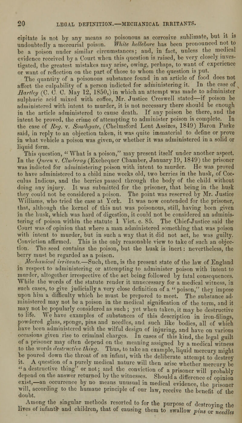 cipitate is not by any moans so poisonous as corrosive sublimate, but it is undoubtedly a mercurial poison. White hellebore has been pronounced not to be a poison under similar circumstances; and, in fact, unless the medical evidence received by a Court when this question is raised, be very closely inves- tigated, the greatest mistakes may arise, owing, perhaps, to waDt of experience or want of reflection on the part of those to whom the question is put. The quantity of a poisonous substance found in an article of food does not affect the culpability of a person indicted for administering it. In the case of Earthy (C. 0. 0. May 12, 1850,) in which an attempt was made to administer sulphuric acid mixed with coffee, Mr. Justice Oeswell stated—if poison be administered with intent to murder, it is not necessary there should be enough in the article administered to cause death. If any poison be there, and the intent be proved, the crime of attempting to administer poison is complete. In the case of Reg. v. Southgate, (Chelmsford Lent Assizes, 1849) Baron Parke said, in reply to an objection taken, it was quite immaterial to define or prove in what vehicle a poison was given, or whether it was administered in a solid or liquid form. This question,  What is a poison, may present itself under another aspect. In the Queen v. Cluderay (Exchequer Chamber, January 19, 1849) the prisoner was indicted for administering poison with intent to murder. He was proved to have administered to a child nine weeks old, two berries in the husk, of Coc- culus Indicus, and the berries passed through the body of the child without doing any injury. It was submitted for the prisoner, that being in the husk they could not be considered a poison. The point was reserved by Mr. Justice Williams, who tried the case at York. It was now contended for the prisoner, that, although the kernel of this nut was poisonous, still, having been given in the husk, which was hard of digestion, it could not be considered an adminis- tering of poison within the statute 1 Vict. c. 85. The Chief-Justice said the Court was of opinion that where a man administered something that was poison with intent to murder, but in such a way that it did not act, he was guilty. Conviction affirmed. This is the onl}7 reasonable view to take of such an objec- tion. The seed contains the poison, but the husk is inert: nevertheless, the berry must be regarded as a poison. Mechanical irritants.—Such, then, is the present state of the law of England in respect to administering or attempting to administer poison with intent to murder, altogether irrespective of the act being followed by fatal consequences. While the words of the statute render it unnecessary for a medical witness, in such cases, to give judicially a very close definition of a  poison, they impose upon him a difficulty which he must be prepared to meet. The substance ad- ministered may not be a poison in the medical signification of the term, and it may not be popularly considered as such ; yet when taken, it may be destructive to life. We have examples of substances of this description in iron-filings, powdered glass, sponge, pins and needles, and such like bodies, all of which have been administered with the wilful design of injuring, and have on various occasions given rise to criminal charges. In cases of this kind, the legal guilt of a prisoner may often depend on the meaning assigned by a medical witness to the words destructive thing. Thus, to take an example, liquid mercury mi lit be poured down the throat of an infant, with the deliberate attempt to destroy it. A question of a purely medical nature will then arise whether mercury be a destructive thing or not; and the conviction of a prisoner will probably depend on the answer returned by the witnesses. Should a difference of opinion exist,—an occurrence by no means unusual in medical evidence, the prisoner will, according to the humane principle of our law, receive the benefit of the doubt. Among the singular methods resorted to for the purpose of destroyinc the lives of infant* and children, that of causing them to swallow pins or needles