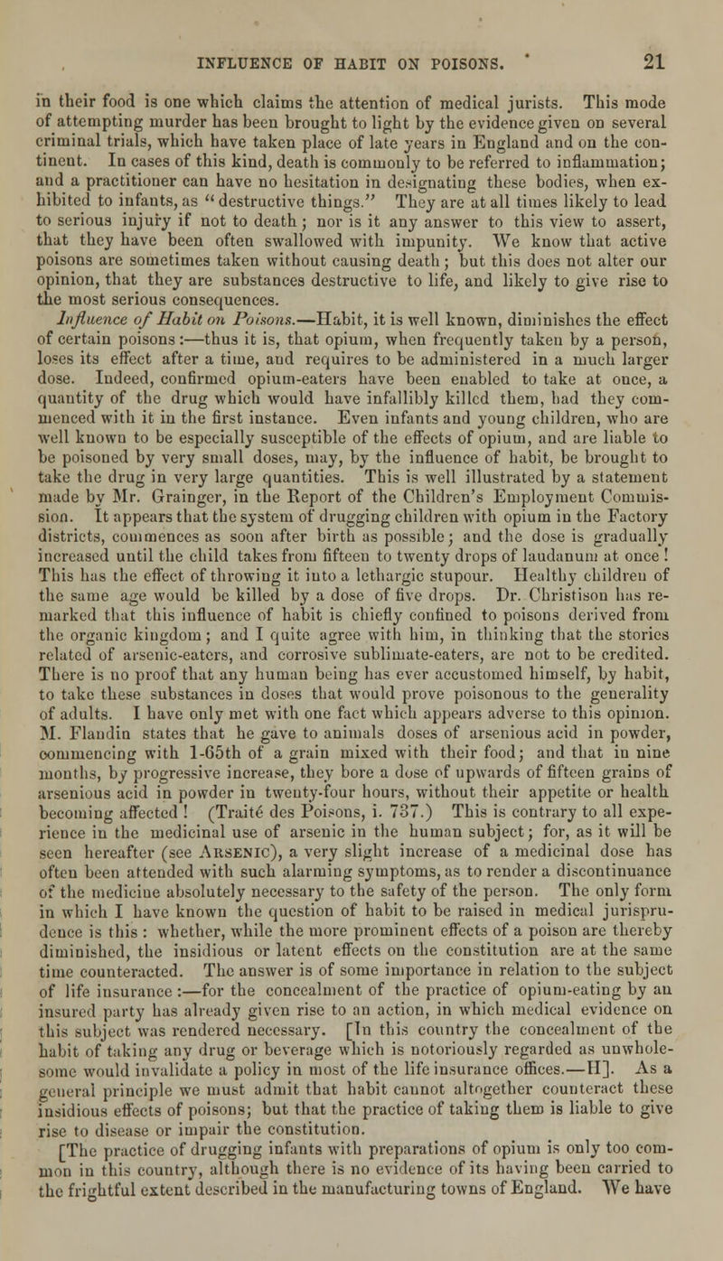 in their food is one which claims the attention of medical jurists. This mode of attempting murder has been brought to light by the evidence given on several criminal trials, which have taken place of late years in England and on the con- tinent. In cases of this kind, death is commonly to be referred to inflammation; and a practitioner can have no hesitation in designating these bodies, when ex- hibited to infants, as  destructive things. They are at all times likely to lead to serious injury if not to death; nor is it any answer to this view to assert, that they have been often swallowed with impunity. We know that active poisons are sometimes taken without causing death; but this does not alter our opinion, that they are substances destructive to life, and likely to give rise to the most serious consequences. Influence of Habit on Poisons.—Habit, it is well known, diminishes the effect of certain poisons:—thus it is, that opium, when frequently taken by a person, loses its effect after a time, and requires to be administered in a much larger dose. Indeed, confirmed opium-eaters have been enabled to take at once, a quantity of the drug which would have infallibly killed them, had they com- menced with it in the first instance. Even infants and young children, who are well known to be especially susceptible of the effects of opium, and are liable to be poisoned by very small doses, may, by the influence of habit, be brought to take the drug in very large quantities. This is well illustrated by a statement made by Mr. Grainger, in the Report of the Children's Employment Commis- sion. It appears that the system of drugging children with opium in the Factory districts, commences as soon after birth as possible; and the dose is gradually increased until the child takes from fifteen to twenty drops of laudanum at once ! This has the effect of throwing it into a lethargic stupour. Healthy children of the same age would be killed by a dose of five drops. Dr. Christison has re- marked that this influence of habit is chiefly confined to poisons derived from the organic kingdom; and I quite agree with him, in thinking that the stories related of arsenic-eaters, and corrosive sublimate-eaters, are not to be credited. There is no proof that any human being has ever accustomed himself, by habit, to take these substances in doses that would prove poisonous to the generality of adults. I have only met with one fact which appears adverse to this opinion. M. Flaudin states that he gave to animals doses of arsenious acid in powder, commencing with l-65th of a grain mixed with their food; and that in nine months, by progressive increase, they bore a dose of upwards of fifteen grains of arsenious acid in powder in twenty-four hours, without their appetite or health becoming affected ! (Traite des Poisons, i. 737.) This is contrary to all expe- rience in the medicinal use of arsenic in the human subject; for, as it will be seen hereafter (see Arsenic), a very slight increase of a medicinal dose has often been attended with such alarming symptoms, as to render a discontinuance of the medicine absolutely necessary to the safety of the person. The only form in which I have known the question of habit to be raised in medical jurispru- dence is this : whether, while the more prominent effects of a poison are thereby diminished, the insidious or latent effects on the constitution are at the same time counteracted. The answer is of some importance in relation to the subject of life insurance :—for the concealment of the practice of opium-eating by an insured party has already given rise to an action, in which medical evidence on this subject was rendered necessary. [In this country the concealment of the habit of taking any drug or beverage which is notoriously regarded as unwhole- some would invalidate a policy in most of the life insurance offices.—H]. As a general principle we must admit that habit cannot altogether counteract these insidious effects of poisons; but that the practice of taking them is liable to give rise to disease or impair the constitution. [The practice of drugging infants with preparations of opium is only too com- mon in this country, although there is no evidence of its having been carried to the frightful extent described in the manufacturing towns of England. We have