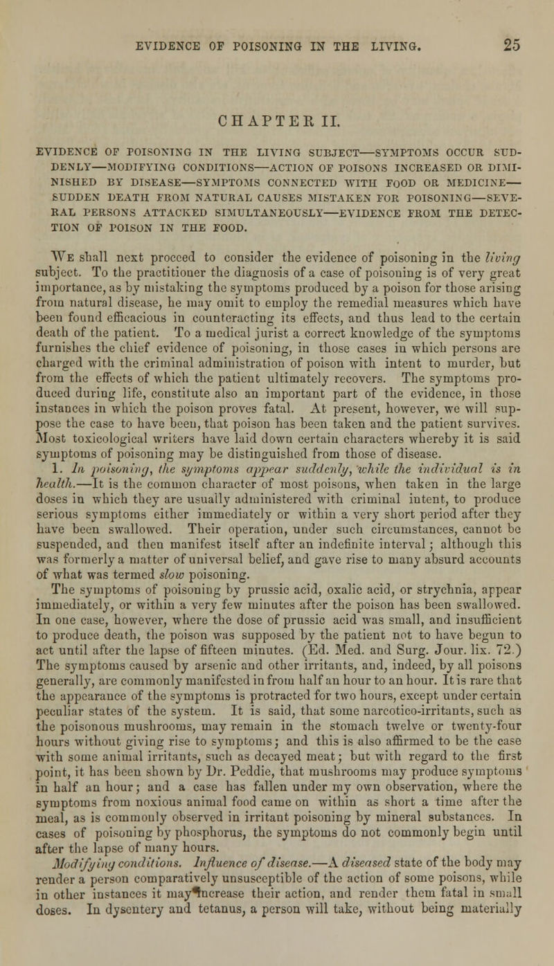 CHAPTER II. EVIDENCE OF POISONING IN THE LIVING SUBJECT—SYMPTOMS OCCUR SUD- DENLY MODIFYING CONDITIONS ACTION OF POISONS INCREASED OR DIMI- NISHED BY DISEASE—SYMPTOMS CONNECTED WITH FOOD OR MEDICINE SUDDEN DEATH FROM NATURAL CAUSES MISTAKEN FOR POISONING—SEVE- RAL PERSONS ATTACKED SIMULTANEOUSLY—EVIDENCE FROM THE DETEC- TION OF POISON IN THE FOOD. We shall next proceed to consider the evidence of poisoning in the living subject. To the practitioner the diagnosis of a case of poisoning is of very great importance, as by mistaking the symptoms produced by a poison for those arising from natural disease, he may omit to employ the remedial measures which have been found efficacious in counteracting its effects, and thus lead to the certain death of the patient. To a medical jurist a correct knowledge of the symptoms furnishes the chief evidence of poisoning, in those cases in which persons are charged with the criminal administration of poison with intent to murder, but from the effects of which the patient ultimately recovers. The symptoms pro- duced during life, constitute also an important part of the evidence, in those instances in which the poison proves fatal. At present, however, we will sup- pose the case to have been, that poison has been taken and the patient survives. Most toxicological writers have laid down certain characters whereby it is said symptoms of poisoning may be distinguished from those of disease. 1. In poisoning, the symptoms appear suddenly, while the individual is in health.—It is the common character of most poisons, when taken in the large doses in which they are usually administered with criminal intent, to produce serious symptoms either immediately or within a very short period after they have been swallowed. Their operation, under such circumstances, cannot be suspeuded, and then manifest itself after an indefinite interval; although this was formerly a matter of universal belief, and gave rise to many absurd accounts of what was termed slow poisoning. The symptoms of poisoning by prussic acid, oxalic acid, or strychnia, appear immediately, or within a very few minutes after the poison has been swallowed. In one case, however, where the dose of prussic acid was small, and insufficient to produce death, the poison was supposed by the patient not to have begun to act until after the lapse of fifteen minutes. (Ed. Med. and Surg. Jour. lix. 72.) The symptoms caused by arsenic and other irritants, and, indeed, by all poisons generally, are commonly manifested in from half an hour to an hour. It is rare that the appearance of the symptoms is protracted for two hours, except under certain peculiar states of the system. It is said, that some narcotico-irritants, such as the poisonous mushrooms, may remain in the stomach twelve or twenty-four hours without giving rise to symptoms; and this is also affirmed to be the case with some animal irritants, such as decayed meat; but with regard to the first point, it has been shown by Dr. Peddie, that mushrooms may produce symptoms in half an hour; and a case has fallen under my own observation, where the symptoms from noxious animal food came on within as short a time after the meal, as is commonly observed in irritant poisoning by mineral substances. In cases of poisoning by phosphorus, the symptoms do not commonly begin until after the lapse of many hours. Modifying conditions. Influence of disease.—A diseased state of the body may render a person comparatively unsusceptible of the action of some poisons, while in other instances it may^ncrease their action, and render them fatal in small doses. In dysentery and tetanus, a person will take, without being materially