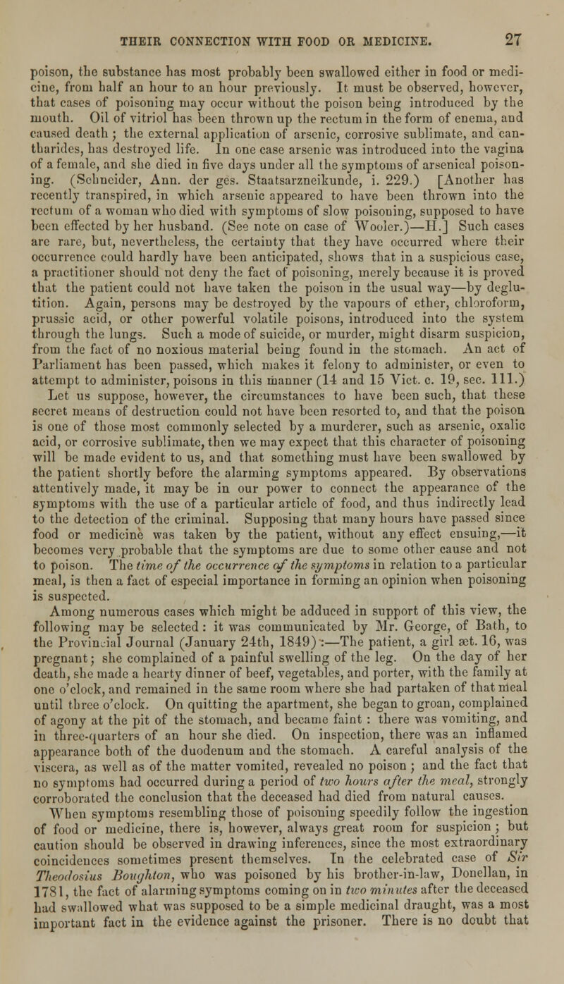 poison, the substance has most probably been swallowed either in food or medi- cine, from half an hour to an hour previously. It must be observed, however, that cases of poisoning may occur without the poison being introduced by the mouth. Oil of vitriol has been thrown up the rectum in the form of enema, and caused death ; the external application of arsenic, corrosive sublimate, and can- tharides, has destroyed life. In one case arsenic was introduced into the vagina of a female, and she died in five days under all the symptoms of arsenical poison- ing. (Schneider, Ann. der ges. Staatsarzneikunde, i. 229.) [Another has recently transpired, in which arseuic appeared to have been thrown into the rectum of a woman who died with symptoms of slow poisoning, supposed to have been effected by her husband. (See note on case of Wooler.)—H.J Such cases are rare, but, nevertheless, the certainty that they have occurred where their occurrence could hardly have been anticipated, shows that in a suspicious case, a practitioner should not deny the fact of poisoning, merely because it is proved that the patient could not have taken the poison in the usual way—by deglu- tition. Again, persons may be destroyed by the vapours of ether, chloroform, prussic acid, or other powerful volatile poisons, introduced into the system through the lungs. Such a mode of suicide, or murder, might disarm suspicion, from the fact of no noxious material being found in the stomach. An act of Parliament has been passed, which makes it felony to administer, or even to attempt to administer, poisons in this manner (14 and 15 Vict. c. 19, sec. 111.) Let us suppose, however, the circumstances to have been such, that these secret means of destruction could not have been resorted to, and that the poison is oue of those most commonly selected by a murderer, such as arsenic, oxalic acid, or corrosive sublimate, then we may expect that this character of poisoning will be made evident to us, and that something must have been swallowed by the patient shortly before the alarming symptoms appeared. By observations attentively made, it may be in our power to connect the appearance of the symptoms with the use of a particular article of food, and thus indirectly lead to the detection of the criminal. Supposing that many hours have passed since food or medicine was taken by the patient, without any effect ensuing,—it becomes very probable that the symptoms are due to some other cause and not to poison. The time of the occurrence of the symptoms in relation to a particular meal, is then a fact of especial importance in forming an opinion when poisoning is suspected. Among numerous cases which might be adduced in support of this view, the following may be selected: it was communicated by Mr. George, of Bath, to the Provincial Journal (January 24th, 1849) :—The patient, a girl aet. 16, was pregnant; she complained of a painful swelling of the leg. On the day of her death, she made a hearty dinner of beef, vegetables, and porter, with the family at one o'clock, and remained in the same room where she had partaken of that meal until three o'clock. On quitting the apartment, she began to groan, complained of agony at the pit of the stomach, and became faint : there was vomiting, and in three-quarters of an hour she died. On inspection, there was an inflamed appearance both of the duodenum and the stomach. A careful analysis of the viscera, as well as of the matter vomited, revealed no poison ; and the fact that no symptoms had occurred during a period of two hours after the meal, strongly corroborated the conclusion that the deceased had died from natural causes. When symptoms resembling those of poisoning speedily follow the ingestion of food or medicine, there is, however, always great room for suspicion ; but caution should be observed in drawing inferences, since the most extraordinary coincidences sometimes present themselves. In the celebrated case of Sir Theoclosius Boiujhion, who was poisoned by his brother-in-law, Bonellan, in 1781, the fact of alarming symptoms coming on in two minutes after the deceased had swallowed what was supposed to be a simple medicinal draught, was a most important fact in the evidence against the prisoner. There is no doubt that