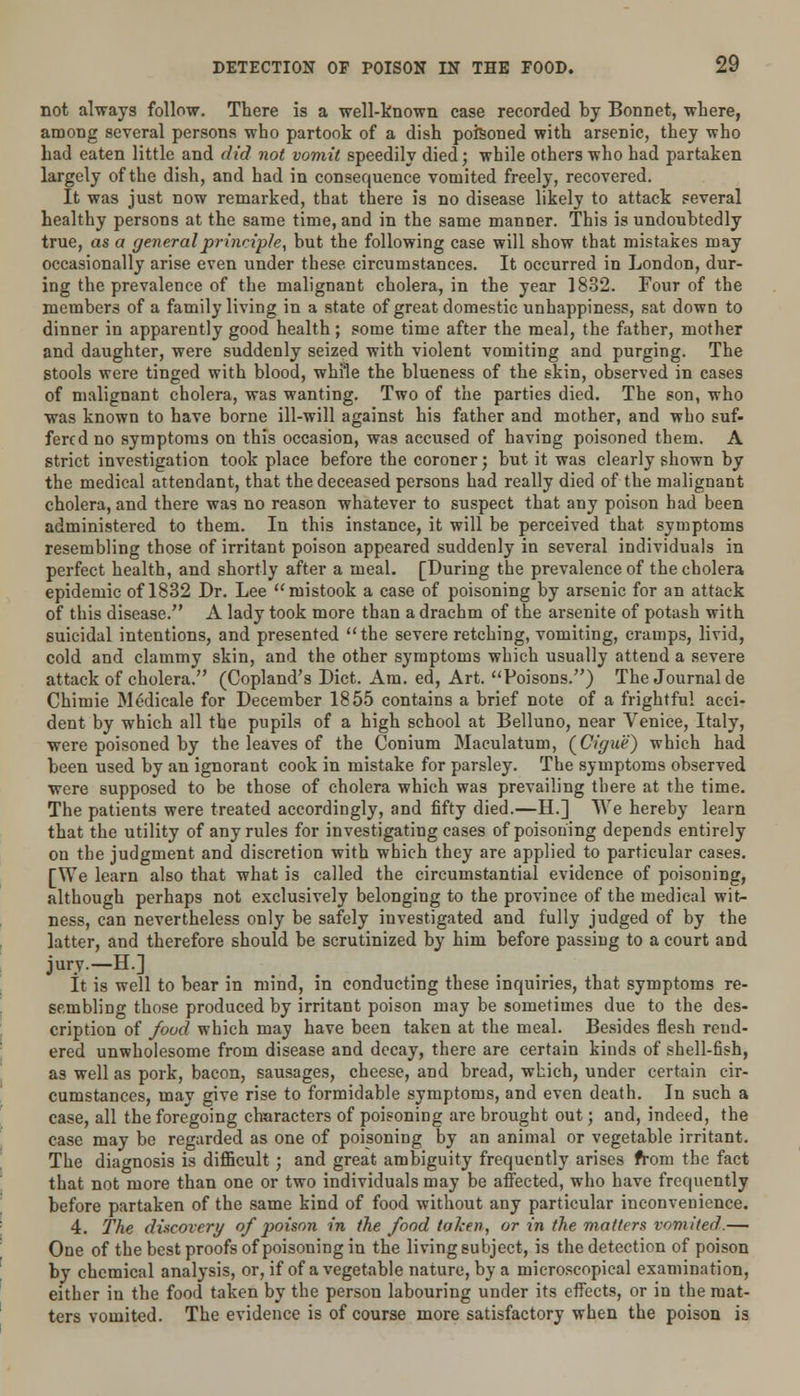 not always follow. There is a well-known case recorded by Bonnet, where, among several persons who partook of a dish poisoned with arsenic, they who had eaten little and did not vomit speedily died; while others who had partaken largely of the dish, and had in consequence vomited freely, recovered. It was just now remarked, that there is no disease likely to attack several healthy persons at the same time, and in the same manner. This is undoubtedly true, as a general principle, but the following case will show that mistakes may occasionally arise even under these circumstances. It occurred in London, dur- ing the prevalence of the malignant cholera, in the year 1832. Four of the members of a family living in a state of great domestic unhappiness, sat down to dinner in apparently good health; some time after the meal, the father, mother and daughter, were suddenly seized with violent vomiting and purging. The stools were tinged with blood, while the blueness of the skin, observed in cases of malignant cholera, was wanting. Two of the parties died. The son, who was known to have borne ill-will against his father and mother, and who suf- fered no symptoms on this occasion, was accused of having poisoned them. A strict investigation took place before the coroner; but it was clearly shown by the medical attendant, that the deceased persons had really died of the malignant cholera, and there was no reason whatever to suspect that any poison had been administered to them. In this instance, it will be perceived that symptoms resembling those of irritant poison appeared suddenly in several individuals in perfect health, and shortly after a meal. [During the prevalence of the cholera epidemic of 1832 Dr. Lee  mistook a case of poisoning by arsenic for an attack of this disease. A lady took more than a drachm of the arsenite of potash with suicidal intentions, and presented the severe retching, vomiting, cramps, livid, cold and clammy skin, and the other symptoms which usually attend a severe attack of cholera. (Copland's Diet. Am. ed, Art. Poisons.) The Journal de Chimie Medicale for December 1855 contains a brief note of a frightful acci- dent by which all the pupils of a high school at Belluno, near Venice, Italy, were poisoned by the leaves of the Conium Maculatum, (Cigue) which had been used by an ignorant cook in mistake for parsley. The symptoms observed were supposed to be those of cholera which was prevailing there at the time. The patients were treated accordingly, and fifty died.—H.] We hereby learn that the utility of any rules for investigating cases of poisoning depends entirely on the judgment and discretion with which they are applied to particular cases. [We learn also that what is called the circumstantial evidence of poisoning, although perhaps not exclusively belonging to the province of the medical wit- ness, can nevertheless only be safely investigated and fully judged of by the latter, and therefore should be scrutinized by him before passing to a court and jury.—H.] It is well to bear in mind, in conducting these inquiries, that symptoms re- sembling those produced by irritant poison may be sometimes due to the des- cription of food which may have been taken at the meal. Besides flesh rend- ered unwholesome from disease and decay, there are certain kinds of shell-fish, as well as pork, bacon, sausages, cheese, and bread, which, under certain cir- cumstances, may give rise to formidable symptoms, and even death. In such a case, all the foregoing characters of poisoning are brought out; and, indeed, the case may be regarded as one of poisoning by an animal or vegetable irritant. The diagnosis is difficult; and great ambiguity frequently arises from the fact that not more than one or two individuals may be affected, who have frequently before partaken of the same kind of food without any particular inconvenience. 4. The discovery of poison in the food token, or in the matters vomited.— One of the best proofs of poisoning in the living subject, is the detection of poison by chemical analysis, or, if of a vegetable nature, by a microscopical examination, either in the food taken by the person labouring under its effects, or in the mat- ters vomited. The evidence is of course more satisfactory when the poison is