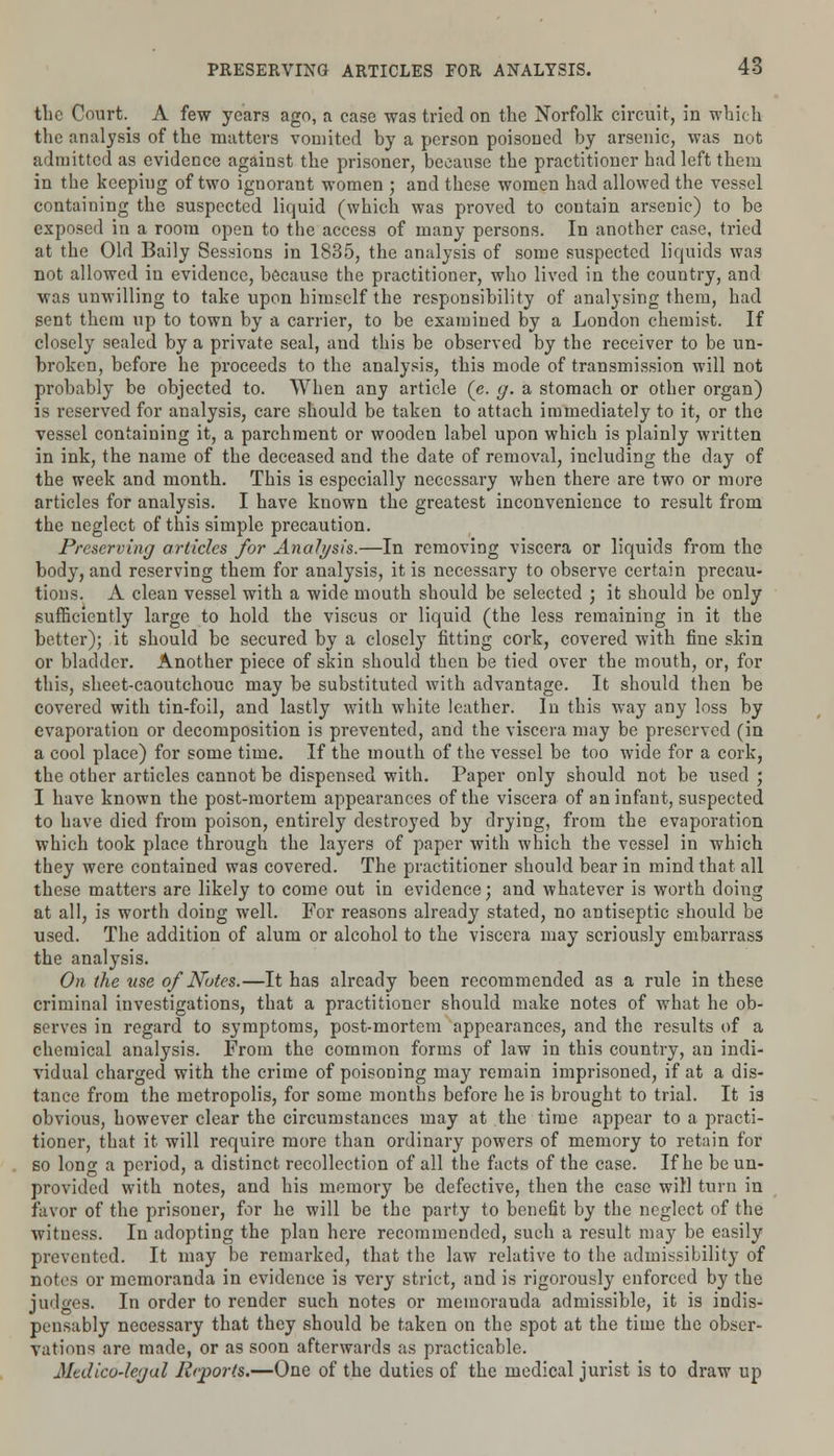 tlic Court. A few years ago, a case was tried on the Norfolk circuit, in which the analysis of the matters vomited by a person poisoned by arsenic, was not admitted as evidence against the prisoner, because the practitioner had left them in the keeping of two ignorant women ; and these women had allowed the vessel containing the suspected liquid (which was proved to contain arsenic) to be exposed in a room open to the access of many persons. In another case, tried at the Old Baily Sessions in 1835, the analysis of some suspected liquids was not allowed in evidence, because the practitioner, who lived in the country, and was unwilling to take upon himself the responsibility of analysing them, had sent them up to town by a carrier, to be examined by a London chemist. If closely sealed by a private seal, and this be observed by the receiver to be un- broken, before he proceeds to the analysis, this mode of transmission will not probably be objected to. When any article (e. g. a stomach or other organ) is reserved for analysis, care should be taken to attach immediately to it, or the vessel containing it, a parchment or wooden label upon which is plainly written in ink, the name of the deceased and the date of removal, including the day of the week and month. This is especially necessary when there are two or more articles for analysis. I have known the greatest inconvenience to result from the neglect of this simple precaution. Preserving articles for Analysis.—In removing viscera or liquids from the body, and reserving them for analysis, it is necessary to observe certain precau- tions. A clean vessel with a wide mouth should be selected j it should be only sufficiently large to hold the viscus or liquid (the less remaining in it the better); it should be secured by a closely fitting cork, covered with fine skin or bladder. Another piece of skin should then be tied over the mouth, or, for this, sheet-caoutchouc may be substituted with advantage. It should then be covered with tin-foil, and lastly with white leather. In this way any loss by evaporation or decomposition is prevented, and the viscera may be preserved (in a cool place) for some time. If the mouth of the vessel be too wide for a cork, the other articles cannot be dispensed with. Paper only should not be used ; I have known the post-mortem appearances of the viscera of an infant, suspected to have died from poison, entirely destroyed by drying, from the evaporation which took place through the layers of paper with which the vessel in which they were contained was covered. The practitioner should bear in mind that all these matters are likely to come out in evidence; and whatever is worth doing at all, is worth doing well. For reasons already stated, no antiseptic should be used. The addition of alum or alcohol to the viscera may seriously embarrass the analysis. On the use of Notes.—It has already been recommended as a rule in these criminal investigations, that a practitioner should make notes of what he ob- serves in regard to symptoms, post-mortem appearances, and the results of a chemical analysis. From the common forms of law in this country, an indi- vidual charged with the crime of poisoning may remain imprisoned, if at a dis- tance from the metropolis, for some months before he is brought to trial. It is obvious, however clear the circumstances may at the time appear to a practi- tioner, that it will require more than ordinary powers of memory to retain for so long a period, a distinct recollection of all the facts of the case. If he be un- provided with notes, and his memory be defective, then the case will turn in favor of the prisoner, for he will be the party to benefit by the neglect of the witness. In adopting the plan here recommended, such a result may be easily prevented. It may be remarked, that the law relative to the admissibility of notes or memoranda in evidence is very strict, and is rigorously enforced by the judges. In order to render such notes or memoranda admissible, it is indis- pensably necessary that they should be taken on the spot at the time the obser- vations are made, or as soon afterwards as practicable. Medico-legal Reports.—One of the duties of the medical jurist is to draw up