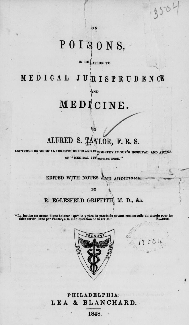 ON J* btf POISONS, I IN RELATION TO MEDICAL JU'eISPRUDENCE 4nd MEDtdNE. ALFBED S. $Apm, F. K. S. LECTURER ON MEDICAL JURISPRUDENCE AND cr-KM18Tliy rN guy's HOSPITAL AND AUl.0R OF  MEDICAL JUi:,SpRUDENCB.» EDITED WITH NOTES A.\d aDD?tio>m»,~^- •***» BY R. EGLESFELD GRIFFITH, M. D., &c. 1 La justice est armee d'une balance; qu'olle y pese la parr la du savant comme celle du temoin pour ies faire servir, I'une par I'autre, a la manifestation de la verite. Flandih. . n ^o i\ PHILADELPHIA: LEA & BLANCHARD. 1848.