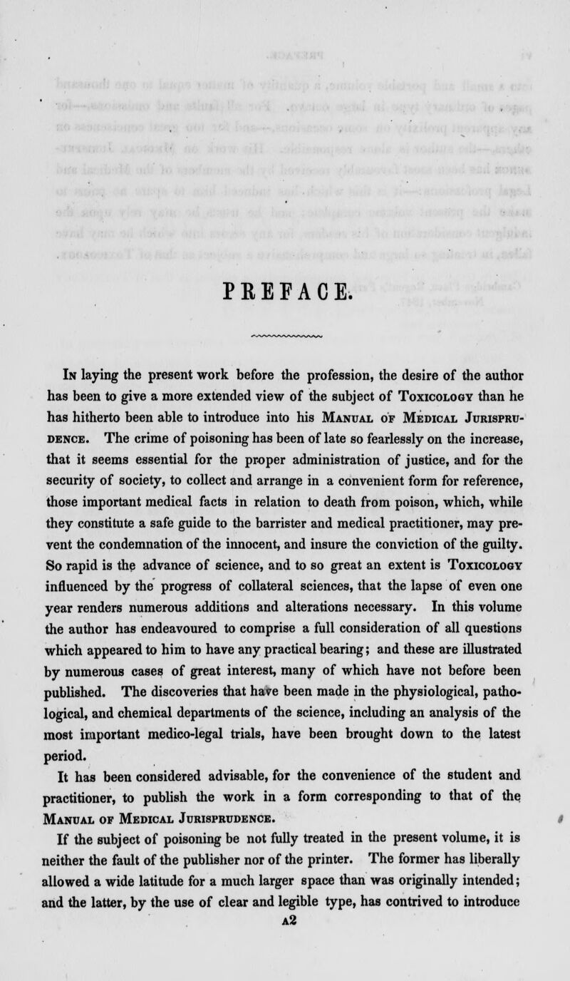 P E E F A C E. In laying the present work before the profession, the desire of the author has been to give a more extended view of the subject of Toxicology than he has hitherto been able to introduce into his Manual of Medical Jurispru- dence. The crime of poisoning has been of late so fearlessly on the increase, that it seems essential for the proper administration of justice, and for the security of society, to collect and arrange in a convenient form for reference, those important medical facts in relation to death from poison, which, while they constitute a safe guide to the barrister and medical practitioner, may pre- vent the condemnation of the innocent, and insure the conviction of the guilty. So rapid is the advance of science, and to so great an extent is Toxicology influenced by the progress of collateral sciences, that the lapse of even one year renders numerous additions and alterations necessary. In this volume the author has endeavoured to comprise a full consideration of all questions which appeared to him to have any practical bearing; and these are illustrated by numerous cases of great interest, many of which have not before been published. The discoveries that have been made in the physiological, patho- logical, and chemical departments of the science, including an analysis of the most important medico-legal trials, have been brought down to the latest period. It has been considered advisable, for the convenience of the student and practitioner, to publish the work in a form corresponding to that of the Manual of Medical Jurisprudence. If the subject of poisoning be not fully treated in the present volume, it is neither the fault of the publisher nor of the printer. The former has liberally allowed a wide latitude for a much larger space than was originally intended; and the latter, by the use of clear and legible type, has contrived to introduce a2