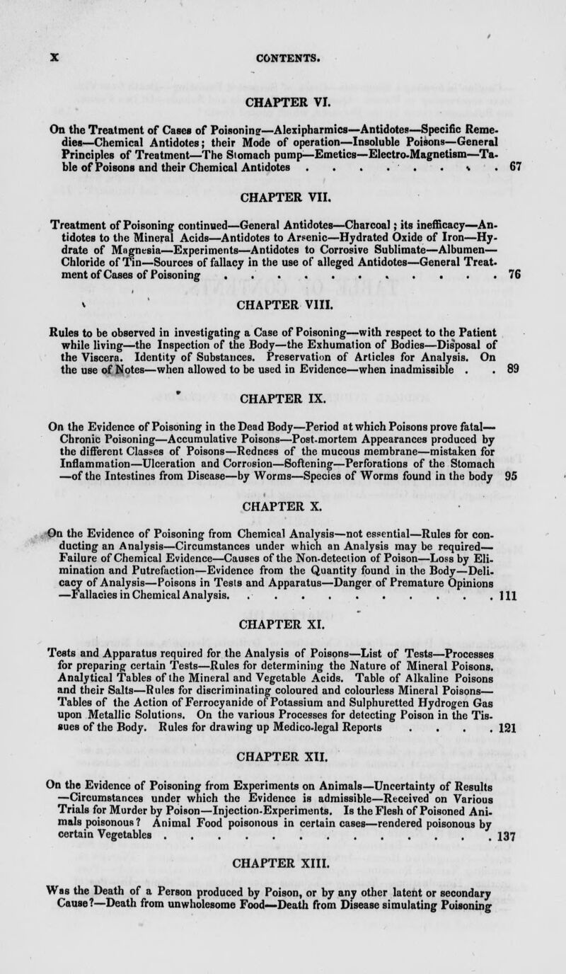 CHAPTER VI. On the Treatment of Cases of Poisoninsr—Alexipharmics—Antidotes—Specific Reme- dies—Chemical Antidotes; their Mode of operation—Insoluble Poisons—General Principles of Treatment—The Siomach pump—Emetics—Electro-Magnetism—Ta- ble of Poisons and their Chemical Antidotes . . . . . . * .67 CHAPTER VII. Treatment of Poisoning continued—General Antidotes—Charcoal; its inefficacy—An- tidotes to the Mineral Acids—Antidotes to Arsenic—Hydrated Oxide of Iron—Hy- drate of Magnesia—Experiments—Antidotes to Corrosive Sublimate—Albumen— Chloride of Tin—Sources of fallacy in the use of alleged Antidotes—General Treat, ment of Cases of Poisoning . . . 76 v CHAPTER VIII. Rules to be observed in investigating a Case of Poisoning—with respect to the Patient while living—the Inspection of the Body—the Exhumation of Bodies—Disposal of the Viscera. Identity of Substances. Preservation of Articles for Analysis. On the use of Notes—when allowed to be used in Evidence—when inadmissible . . 89 CHAPTER IX. On the Evidence of Poisoning in the Dead Body—Period at which Poisons prove fatal- Chronic Poisoning—Accumulative Poisons—Post-mortem Appearances produced by the different Classes of Poisons—Redness of the mucous membrane—mistaken for Inflammation—Ulceration and Corrosion—Softening—Perforations of the Stomach —of the Intestines from Disease—by Worms—Species of Worms found in the body 95 CHAPTER X. On the Evidence of Poisoning from Chemical Analysis—not essential—Rules for con- ducting an Analysis—Circumstances under which an Analysis may be required- Failure of Chemical Evidence—Causes of the Non-detection of Poison—Loss by Eli- mination and Putrefaction—Evidence from the Quantity found in the Body—Deli- cacy of Analysis—Poisons in Tests and Apparatus—Danger of Premature Opinions —Fallacies in Chemical Analysis. Ill CHAPTER XI. Tests and Apparatus required for the Analysis of Poisons—List of Tests—Processes for preparing certain Tests—Rules for determining the Nature of Mineral Poisons. Analytical Tables of the Mineral and Vegetable Acids. Table of Alkaline Poisons and their Salts—Rules for discriminating coloured and colourless Mineral Poisons— Tables of the Action of Ferrocyanide of Potassium and Sulphuretted Hydrogen Gas upon Metallic Solutions. On the various Processes for detecting Poison in the Tis- sues of the Body. Rules for drawing up Medico-legal Reports . . . .121 CHAPTER XII. On the Evidence of Poisoning from Experiments on Animals—Uncertainty of Results —Circumstances under which the Evidence is admissible—Received on Various Trials for Murder by Poison—Injection-Experiments. Is the Flesh of Poisoned Ani- mals poisonous ? Animal Food poisonous in certain cases—rendered poisonous by certain Vegetables 137 CHAPTER XIII. Was the Death of a Person produced by Poison, or by any other latent or secondary Cause?—Death from unwholesome Food—Death from Disease simulating Poisoning