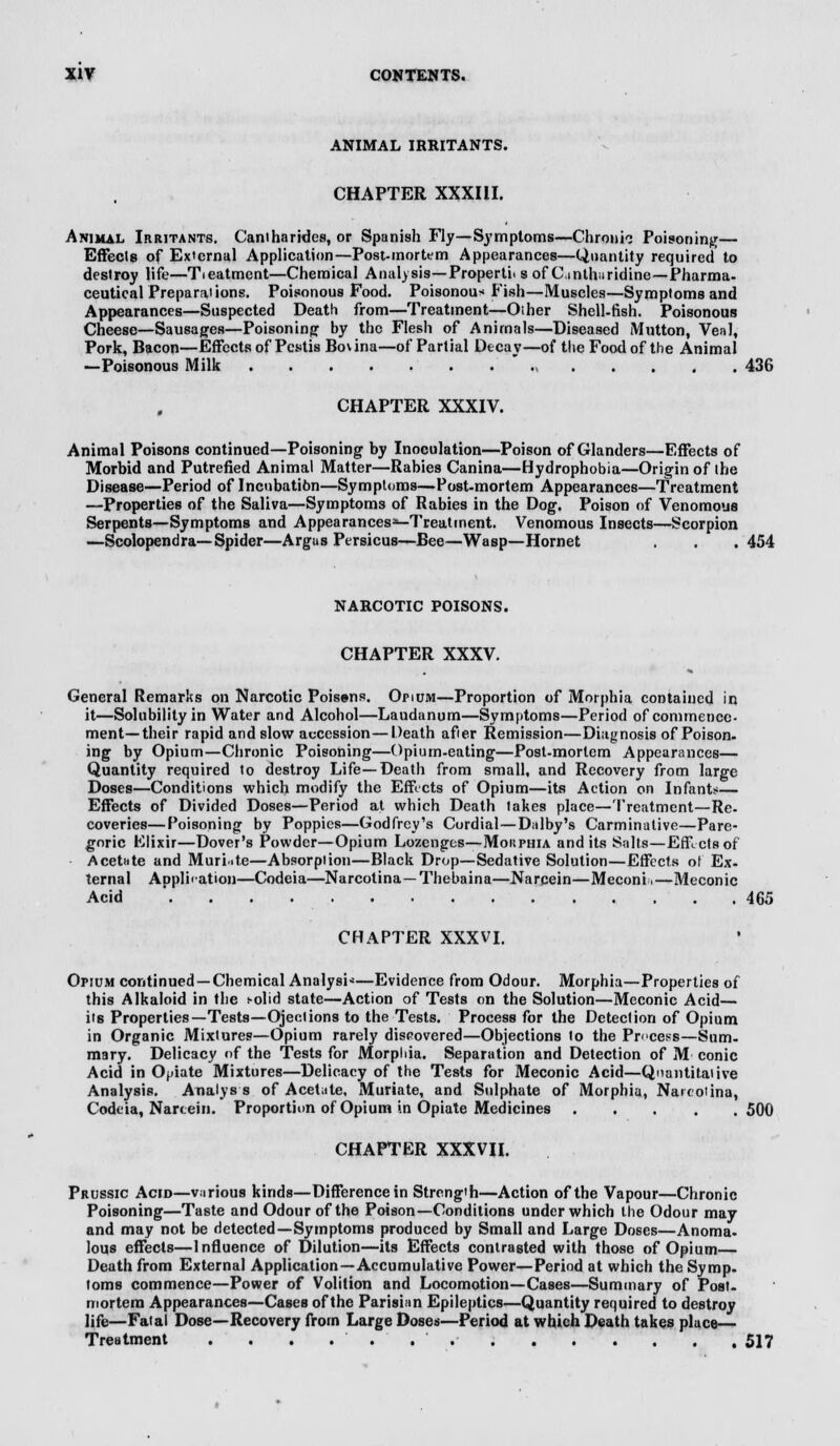 ANIMAL IRRITANTS. CHAPTER XXXIII. Animal Irritants. Caniharides, or Spanish Fly— Symptoms—Chronic Poisoning— Effects of External Application—Post-mortem Appearances—Quantity required to destroy life—Treatment—Chemical Analysis—Properti< s of dnthuridine—Pharma- ceutical Preparations. Poisonous Food. Poisonous Pish—Muscles—Symptoms and Appearances—Suspected Death from—Treatment—Other Shell-fish. Poisonous Cheese—Sausages—Poisoning by the Flesh of Animals—Diseased Mutton, Veal, Pork, Bacon—Effects of Pcstis Bo\ina—of Partial Decay—of the Food of the Animal —Poisonous Milk  436 CHAPTER XXXIV. Animal Poisons continued—Poisoning by Inoculation—Poison of Glanders—Effects of Morbid and Putrefied Animal Matter—Rabies Canina—Hydrophobia—Origin of the Disease—Period of Incubatibn—Symptoms—Post-mortem Appearances—Treatment —Properties of the Saliva—Symptoms of Rabies in the Dog. Poison of Venomous Serpents—Symptoms and Appearances*-Treatment. Venomous Insects—Scorpion —Scolopendra—Spider—Argus Persicus—Bee—Wasp—Hornet . . . 454 NARCOTIC POISONS. CHAPTER XXXV. General Remarks on Narcotic Poisens. Opium—Proportion of Morphia contained in it—Solubility in Water and Alcohol—Laudanum—Symptoms—Period of commence- ment—their rapid and slow accession—Death after Remission—Diagnosis of Poison- ing by Opium—Chronic Poisoning—Opium-eating—Post-mortem Appearances— Quantity required to destroy Life—Death from small, and Recovery from large Doses—Conditions which modify the Effects of Opium—its Action on Infant?— Effects of Divided Doses—Period at which Death lakes place—Treatment—Re- coveries— Poisoning by Poppies—Godfrey's Cordial—Dalby's Carminative—Pare- goric Elixir—Dover's Powder—Opium Lozenges—Mokphia and its Salts—Effects of Acetate and Muriate—Absorption—Black Drop—Sedative Solution—Effects of Ex- ternal Application—Codeia—Narcotina— Thebaina—Narcein—Meconia—Meconic Acid ' 465 CHAPTER XXXVI. Opium continued —Chemical Analysi*—Evidence from Odour. Morphia—Properties of this Alkaloid in the s-olid state—Action of Tests on the Solution—Meconic Acid— its Properties— Tests—Ojeclions to the Tests. Process for the Detection of Opium in Organic Mixtures—Opium rarely discovered—Objections to the Pr<ces-s—Sum- mary. Delicacy of the Tests for Morphia. Separation and Detection of M conic Acid in Opiate Mixtures—Delicacy of the Tests for Meconic Acid—Quantitative Analysis. Analys s of Acetate, Muriate, and Sulphate of Morphia, Narcotina, Codeia, Narcein. Proportion of Opium in Opiate Medicines 500 CHAPTER XXXVII. Prussic Acid—various kinds—Difference in Strength—Action of the Vapour—Chronic Poisoning—Taste and Odour of the Poison—Conditions under which the Odour may and may not be detected—Symptoms produced by Small and Large Doses—Anoma- lous effects—Influence of Dilution—its Effects contrasted with those of Opium— Death from External Application—Accumulative Power—Period at which the Symp- toms commence—Power of Volition and Locomotion—Cases—Summary of Post- mortem Appearances—Cases of the Parisian Epileptics—Quantity required to destroy life—Fatal Dose—Recovery from Large Doses—Period at which Death takes place— Treatment . . . . . . 517