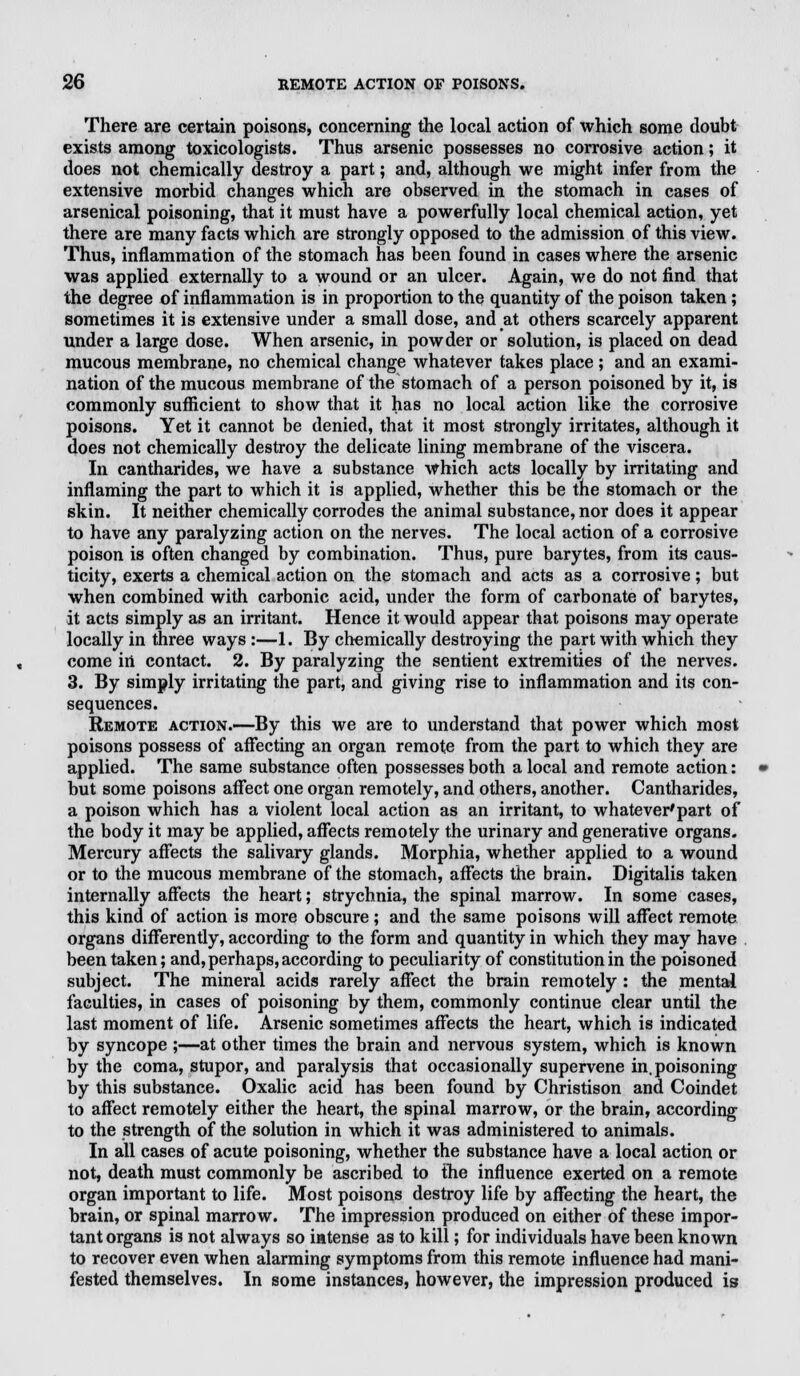 There are certain poisons, concerning the local action of which some doubt exists among toxicologists. Thus arsenic possesses no corrosive action; it does not chemically destroy a part; and, although we might infer from the extensive morbid changes which are observed in the stomach in cases of arsenical poisoning, that it must have a powerfully local chemical action, yet there are many facts which are strongly opposed to the admission of this view. Thus, inflammation of the stomach has been found in cases where the arsenic was applied externally to a wound or an ulcer. Again, we do not find that the degree of inflammation is in proportion to the quantity of the poison taken; sometimes it is extensive under a small dose, and at others scarcely apparent under a large dose. When arsenic, in powder or solution, is placed on dead mucous membrane, no chemical change whatever takes place; and an exami- nation of the mucous membrane of the stomach of a person poisoned by it, is commonly sufficient to show that it has no local action like the corrosive poisons. Yet it cannot be denied, that it most strongly irritates, although it does not chemically destroy the delicate lining membrane of the viscera. In cantharides, we have a substance which acts locally by irritating and inflaming the part to which it is applied, whether this be the stomach or the skin. It neither chemically corrodes the animal substance, nor does it appear to have any paralyzing action on the nerves. The local action of a corrosive poison is often changed by combination. Thus, pure barytes, from its caus- ticity, exerts a chemical action on the stomach and acts as a corrosive; but when combined with carbonic acid, under the form of carbonate of barytes, it acts simply as an irritant. Hence it would appear that poisons may operate locally in three ways :—1. By chemically destroying the part with which they come in contact. 2. By paralyzing the sentient extremities of the nerves. 3. By simply irritating the part, and giving rise to inflammation and its con- sequences. Remote action.—By this we are to understand that power which most poisons possess of affecting an organ remote from the part to which they are applied. The same substance often possesses both a local and remote action: but some poisons affect one organ remotely, and others, another. Cantharides, a poison which has a violent local action as an irritant, to whatever'part of the body it may be applied, affects remotely the urinary and generative organs. Mercury affects the salivary glands. Morphia, whether applied to a wound or to the mucous membrane of the stomach, affects the brain. Digitalis taken internally affects the heart; strychnia, the spinal marrow. In some cases, this kind of action is more obscure; and the same poisons will affect remote organs differently, according to the form and quantity in which they may have been taken; and, perhaps, according to peculiarity of constitution in the poisoned subject. The mineral acids rarely affect the brain remotely : the mental faculties, in cases of poisoning by them, commonly continue clear until the last moment of life. Arsenic sometimes affects the heart, which is indicated by syncope ;—at other times the brain and nervous system, which is known by the coma, stupor, and paralysis that occasionally supervene in. poisoning by this substance. Oxalic acid has been found by Christison and Coindet to affect remotely either the heart, the spinal marrow, or the brain, according to the strength of the solution in which it was administered to animals. In all cases of acute poisoning, whether the substance have a local action or not, death must commonly be ascribed to the influence exerted on a remote organ important to life. Most poisons destroy life by affecting the heart, the brain, or spinal marrow. The impression produced on either of these impor- tant organs is not always so intense as to kill; for individuals have been known to recover even when alarming symptoms from this remote influence had mani- fested themselves. In some instances, however, the impression produced is