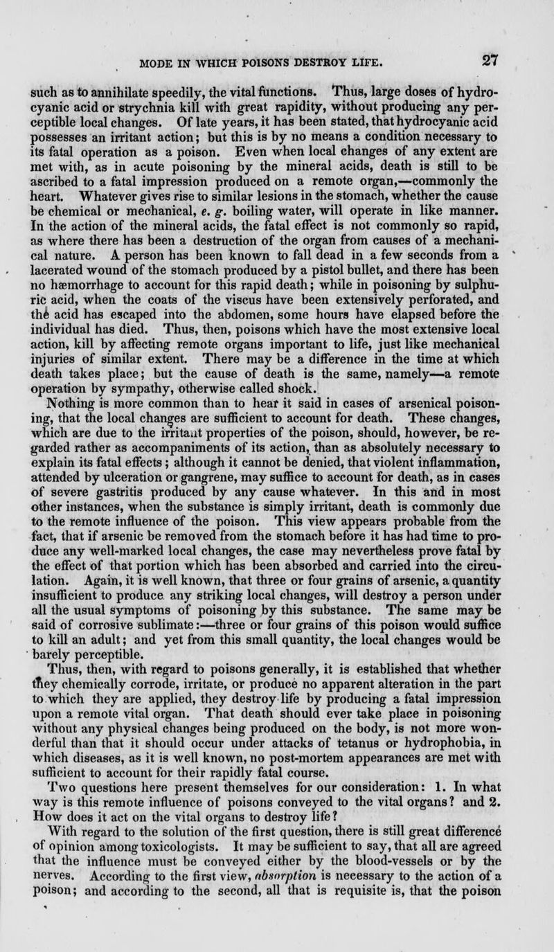 such as to annihilate speedily, the vital functions. Thus, large doses of hydro- cyanic acid or strychnia kill with great rapidity, without producing any per- ceptible local changes. Of late years, it has been stated, that hydrocyanic acid possesses an irritant action; but this is by no means a condition necessary to its fatal operation as a poison. Even when local changes of any extent are met with, as in acute poisoning by the mineral acids, death is still to be ascribed to a fatal impression produced on a remote organ,—commonly the heart. Whatever gives rise to similar lesions in the stomach, whether the cause be chemical or mechanical, e. g. boiling water, will operate in like manner. In the action of the mineral acids, the fatal effect is not commonly so rapid, as where there has been a destruction of the organ from causes of a mechani- cal nature. A person has been known to fall dead in a few seconds from a lacerated wound of the stomach produced by a pistol bullet, and there has been no haemorrhage to account for this rapid death; while in poisoning by sulphu- ric acid, when the coats of the viscus have been extensively perforated, and the acid has escaped into the abdomen, some hours have elapsed before the individual has died. Thus, then, poisons which have the most extensive local action, kill by affecting remote organs important to life, just like mechanical injuries of similar extent. There may be a difference in the time at which death takes place; but the cause of death is the same, namely—a remote operation by sympathy, otherwise called shock. Nothing is more common than to hear it said in cases of arsenical poison- ing, that the local changes are sufficient to account for death. These changes, which are due to the irritaut properties of the poison, should, however, be re- garded rather as accompaniments of its action, than as absolutely necessary to explain its fatal effects; although it cannot be denied, that violent inflammation, attended by ulceration or gangrene, may suffice to account for death, as in cases of severe gastritis produced by any cause whatever. In this and in most other instances, when the substance is simply irritant, death is commonly due to the remote influence of the poison. This view appears probable from the fact, that if arsenic be removed from the stomach before it has had time to pro- duce any well-marked local changes, the case may nevertheless prove fatal by the effect of that portion which has been absorbed and carried into the circu- lation. Again, it is well known, that three or four grains of arsenic, a quantity insufficient to produce any striking local changes, will destroy a person under all the usual symptoms of poisoning by this substance. The same may be said of corrosive sublimate:—three or four grains of this poison would suffice to kill an. adult; and yet from this small quantity, the local changes would be barely perceptible. Thus, then, with regard to poisons generally, it is established that whether tney chemically corrode, irritate, or produce no apparent alteration in the part to which they are applied, they destroy life by producing a fatal impression upon a remote vital organ. That death should ever take place in poisoning without any physical changes being produced on the body, is not more won- derful than that it should occur under attacks of tetanus or hydrophobia, in which diseases, as it is well known, no post-mortem appearances are met with sufficient to account for their rapidly fatal course. Two questions here present themselves for our consideration: 1. In what way is this remote influence of poisons conveyed to the vital organs? and 2. How does it act on the vital organs to destroy life ? With regard to the solution of the first question, there is still great difference of opinion among toxicologists. It may be sufficient to say, that all are agreed that the influence must be conveyed either by the blood-vessels or by the nerves. According to the first view, absorption is necessary to the action of a poison; and according to the second, all that is requisite is, that the poison