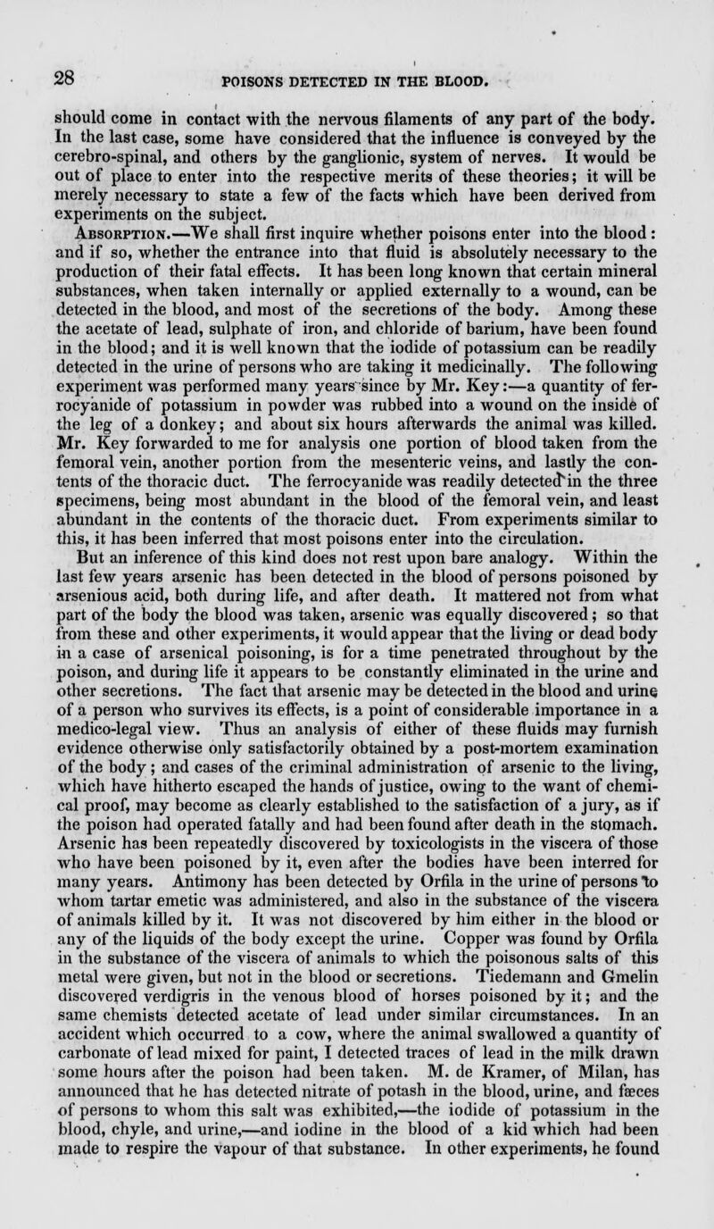 should come in contact with the nervous filaments of any part of the body. In the last case, some have considered that the influence is conveyed by the cerebro-spinal, and others by the ganglionic, system of nerves. It would be out of place to enter into the respective merits of these theories; it will be merely necessary to state a few of the facts which have been derived from experiments on the subject. Absorption.—We shall first inquire whether poisons enter into the blood : and if so, whether the entrance into that fluid is absolutely necessary to the production of their fatal effects. It has been long known that certain mineral substances, when taken internally or applied externally to a wound, can be detected in the blood, and most of the secretions of the body. Among these the acetate of lead, sulphate of iron, and chloride of barium, have been found in the blood; and it is well known that the iodide of potassium can be readily detected in the urine of persons who are taking it medicinally. The following experiment was performed many years 'since by Mr. Key:—a quantity of fer- rocyanide of potassium in powder was rubbed into a wound on the inside of the leg of a donkey; and about six hours afterwards the animal was killed. Mr. Key forwarded to me for analysis one portion of blood taken from the femoral vein, another portion from the mesenteric veins, and lastly the con- tents of the thoracic duct. The ferrocyanide was readily detectecHn the three specimens, being most abundant in the blood of the femoral vein, and least abundant in the contents of the thoracic duct. From experiments similar to this, it has been inferred that most poisons enter into the circulation. But an inference of this kind does not rest upon bare analogy. Within the last few years arsenic has been detected in the blood of persons poisoned by arsenious acid, both during life, and after death. It mattered not from what part of the body the blood was taken, arsenic was equally discovered; so that from these and other experiments, it would appear that the living or dead body in a case of arsenical poisoning, is for a time penetrated throughout by the poison, and during life it appears to be constantly eliminated in the urine and other secretions. The fact that arsenic may be detected in the blood and urine of a person who survives its effects, is a point of considerable importance in a medico-legal view. Thus an analysis of either of these fluids may furnish evidence otherwise only satisfactorily obtained by a post-mortem examination of the body; and cases of the criminal administration of arsenic to the living, which have hitherto escaped the hands of justice, owing to the want of chemi- cal proof, may become as clearly established to the satisfaction of a jury, as if the poison had operated fatally and had been found after death in the stomach. Arsenic has been repeatedly discovered by toxicologists in the viscera of those who have been poisoned by it, even after the bodies have been interred for many years. Antimony has been detected by Orfila in the urine of persons to whom tartar emetic was administered, and also in the substance of the viscera of animals killed by it. It was not discovered by him either in the blood or any of the liquids of the body except the urine. Copper was found by Orfila in the substance of the viscera of animals to which the poisonous salts of this metal were given, but not in the blood or secretions. Tiedemann and Gmelin discovered verdigris in the venous blood of horses poisoned by it; and the same chemists detected acetate of lead under similar circumstances. In an accident which occurred to a cow, where the animal swallowed a quantity of carbonate of lead mixed for paint, I detected traces of lead in the milk drawn some hours after the poison had been taken. M. de Kramer, of Milan, has announced that he has detected nitrate of potash in the blood, urine, and faeces of persons to whom this salt was exhibited,—the iodide of potassium in the blood, chyle, and urine,—and iodine in the blood of a kid which had been made to respire the vapour of that substance. In other experiments, he found