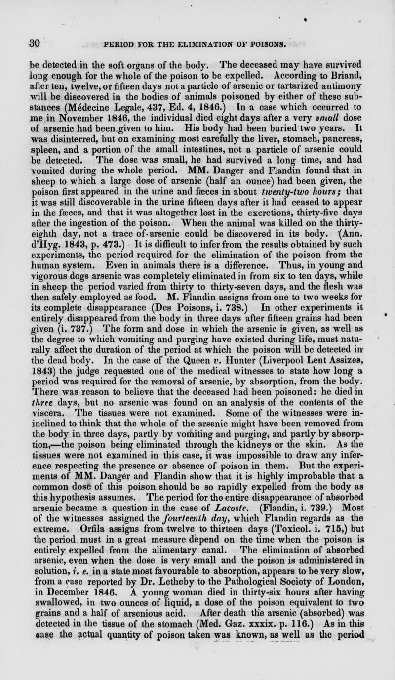 dO PERIOD FOR THE ELIMINATION OF POISONS. be detected in the soft organs of the body. The deceased may have survived long enough for the whole of the poison to be expelled. According to Briand, after ten, twelve, or fifteen days not a particle of arsenic or tartarized antimony will be discovered in the bodies of animals poisoned by either of these sub- stances (Medecine Legale, 437, Ed. 4, 1846.) In a case which occurred to me in November 1846, the individual died eight days after a very small dose of arsenic had been-given to him. His body had been buried two years. It was disinterred, but on examining most carefully the liver, stomach, pancreas, spleen, and a portion of the small intestines, not a particle of arsenic could be detected. The dose was small, he had survived a long time, and had vomited during the whole period. MM. Danger and Flandin found that in sheep to which a large dose of arsenic (half an ounce) had been given, the poison first appeared in the urine and faeces in about twenty-two hours; that it was still discoverable in the urine fifteen days after it had ceased to appear in the faeces, and that it was altogether lost in the excretions, thirty-five days after the ingestion of the poison. When the animal was killed on the thirty- eighth day, not a trace of-arsenic could be discovered in its body. (Ann. d'Hyg. 1843, p. 473.) It is difficult to infer from the results obtained by such experiments, the period required for the elimination of the poison from the human system. Even in animals there is a difference. Thus, in young and vigorous dogs arsenic was completely eliminated in from six to ten days, while in sheep the period varied from thirty to thirty-seven days, and the flesh was then safely employed as food. M. Flandin assigns from one to two weeks for its complete disappearance (Des Poisons, i. 738.) In other experiments it entirely disappeared from the body in three days after fifteen grains had been given (i. 737.) The form and dose in which the arsenic is given, as well as the degree to which vomiting and purging have existed during life, must natu- rally affect the duration of the period at which the poison will be detected in the dead body. In the case of the Queen v. Hunter (Liverpool Lent Assizes, 1843) the judge requested one of the medical witnesses to state how long a period was required for the removal of arsenic, by absorption, from the body. There was reason to believe that the deceased had been poisoned: he died in three days, but no arsenic was found on an analysis of the contents of the viscera. The tissues were not examined. Some of the witnesses were in- inclined to think that the whole of the arsenic might have been removed from the body in three days, partly by vomiting and purging, and partly by absorp- tion,—the poison being eliminated through the kidneys or the skin. As the tissues were not examined in this case, it was impossible to draw any infer- ence respecting the presence or absence of poison in them. But the experi- ments of MM. Danger and Flandin show that it is highly improbable that a common dose of this poison should be so rapidly expelled from the body as this hypothesis assumes. The period for the entire disappearance of absorbed arsenic became a question in the case of Lacoste. (Flandin, i. 739.) Most of the witnesses assigned the fourteenth day, which Flandin regards as the extreme. Orfila assigns from twelve to thirteen days (Toxicol, i. 715,) but the period must in a great measure depend on the time when the poison is entirely expelled from the alimentary canal. The elimination of absorbed arsenic, even when the dose is very small and the poison is administered in solution,»'. e. in a state most favourable to absorption, appears to be very slow, from a case reported by Dr. Lethe by to the Pathological Society of London, in December 1846. A young woman died in thirty-six hours after having swallowed, in two ounces of liquid, a dose of the poison equivalent to two grains and a half of arsenious acid. After death the arsenic (absorbed) was detected in the tissue of the stomach (Med. Gaz. xxxix. p. 116.) As in this ease the actual quantity of poison taken was known, as well as the period