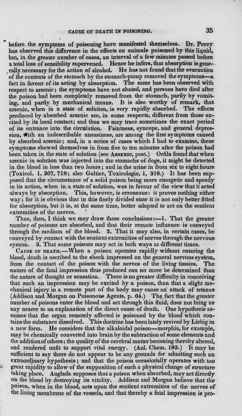 before the symptoms of poisoning have manifested themselves. Dr. Percy- has observed this difference in the effects on animals poisoned by this liquid, but, in the greater number of cases, an interval of a few minutes passed before a total loss of sensibility supervened. Hence he infers, that absorption is gene- rally necessary for the action of alcohol. He has not found that the evacuation of the contents of the stomach by the stomach-pump removed the symptoms—a fact in favour of its acting by absorption. The same has been observed with respect to arsenic; the symptoms have not abated, and persons have died after the poison had been completely removed from the stomach, pardy by vomit- ing, and partly by mechanical means. It is also worthy of remark, that arsenic, when in a state of solution, is very rapidly absorbed. The effects produced by absorbed arsenic are, in some respects, different from those ex- cited by its local contact; and thus we may trace sometimes the exact period of its entrance into the circulation. Faintness, syncope, and general depres- sion, #ith an indescribable uneasiness, are among the first symptoms caused by absorbed arsenic; and, in a series of cases which I had to examine, these symptoms showed themselves in from five to ten minutes after the poison had been taken in the state of solution (see Arsenic, post.) Orfila found that when arsenic in solution was injected into the stomachs of dogs, it might be detected in the blood in less than two hours ; and in the urine in from six to eight hours (Toxicol. 1, 307, 718; also Galtier, Toxicologie, 1, 318.) It has been sup- posed that the circumstance of a solid poison being more energetic and speedy in its action, when in a state of solution, was in favour of the view that it acted always by absorption. This, however, is erroneous: it proves nothing either way; for it is obvious that in this finely divided state it is not only better fitted for absorption, but it is, at the same time, better adapted to act on the sentient extremities of the nerves. Thus, then, I think we may draw these conclusions:—1. That the greater number of poisons are absorbed, and that their remote influence is conveyed through the medium of the blood. 2. That it may also, in certain cases, be conveyed by contact with the sentient extremities of nerves through the nervous system. 3. That some poisons may act in both ways at different times. Cause of death.—When a poison operates rapidly without entering the blood, death is ascribed to the shock impressed on the general nervous system, from the contact of the poison with the nerves of the living tissues. The nature of the fatal impression thus produced can no more be determined than the nature of thought or sensation. There is no greater difficulty in conceiving that such an impression may be excited by a poison, than that a slight me- chanical injury in a remote part of the body may cause an attack of tetanus (Addison and Morgan on Poisonous Agents, p. 64.) The fact that the greater number of poisons enter the blood and act through this fluid, does not bring us any nearer to an explanation of the direct cause of death. One hypothesis as- sumes that the organ remotely affected is poisoned by the blood which con- tains the substance dissolved. This doctrine has been lately revived by Liebig in a new form. He considers that the alkaloidal poison—morphia, for example, may be chemically converted into brain by the subtraction of some elements and the addition of others; the quality of the cerebral matter becoming thereby altered, and rendered unfit to support vital energy. (Anl. Chem. 183.) It may be sufficient to say there do not appear to be any grounds for admitting such an extraordinary hypothesis; and that the poison occasionally operates with too great rapidity to allow of the supposition of such a physical change of structure taking place. Anglada supposes that a poison when absorbed, may act directly on the blood by destroying its vitality. Addison and Morgan believe that the poison, when in the blood, acts upon the sentient extremities of the nerves of the lining membrane of the vessels, and that thereby a fatal impression is pro-