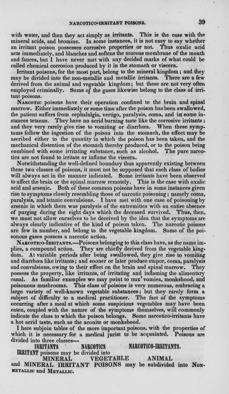 with water, and then they act simply as irritants. This is the case with the mineral acids, and bromine. In some instances, it is not easy to say whether an irritant poison possesses corrosive properties or not. Thus oxalic acid acts immediately, and blanches and softens the mucous membrane of the mouth and fauces, but I have never met with any decided marks of what could be called chemical corrosion produced by it in the stomach or viscera. Irritant poisons, for the most part, belong to the mineral kingdom ; and they may be divided into the non-metallic and metallic irritants. There are a few derived from the animal and vegetable kingdom; but these are not very often employed criminally. Some of the gases likewise belong to the class of irri- tant poisons. Narcotic poisons have their operation confined to the brain and spinal marrow. Either immediately or some time after the poison has been swallowed, the patient suffers from cephalalgia, vertigo, paralysis, coma, and in! some in- stances tetanus. They have no acrid burning taste like the corrosive irritants ; and they very rarely give rise to vomiting or diarrhoea. When these symp- toms follow the ingestion of the poison into the stomach, the effect may be ascribed either to the quantity in which the poison has been taken, and the mechanical distention of the stomach thereby produced, or to the poison being combined with some irritating substance, such as alcohol. The pure narco- tics are not found to irritate or inflame the viscera. Notwithstanding the well-defined boundary thus apparently existing between these two classes of poisons, it must not be supposed that each class of bodies will always act in the manner indicated. Some irritants have been observed to affect the brain or the spinal marrow remotely. This is the case with oxalic acid and arsenic. Both of these common poisons have in some instances given rise to symptoms closely resembling those of narcotic poisoning; namely coma, paralysis, and tetanic convulsions. I have met with one case of poisoning by arsenic in which there was paralysis of the extremities with an entire absence of purging during the eight days which the deceased survived. Thus, then, we must not allow ourselves to be deceived by the idea that the symptoms are always clearly indicative of the kind of poison taken. The narcotic poisons are few in number, and belong to the vegetable kingdom. Some of the poi- sonous gases possess a narcotic action. Narcotico-Irritants.—Poisons belonging to this class have, as the name im- plies, a compound action. They are chiefly derived from the vegetable king- dom. At variable periods after being swallowed, they give rise to vomiting and diarrhoea like irritants; and sooner or later produce stupor, coma, paralysis and convulsions, owing to their effect on the brain and spinal marrow. They possess the property, like irritants, of irritating and inflaming the alimentary canal. As familiar examples we may point to nux vomica, monkshood, and poisonous mushrooms. This class of poisons is very numerous, embracing a large variety of well-known vegetable substances; but they rarely form a subject of difficulty to a medical practitioner. The fact of the symptoms occurring after a meal at which some suspicious vegetables may have been eaten, coupled with the nature of the symptoms themselves, will commonly indicate the class to which the poison belongs. Some narcotico-irritants have a hot acrid taste, such as the aconite or monkshood. I here subjoin tables of the more important poisons, with the properties of which it is necessary for a medical jurist to be acquainted. Poisons are divided into three classes— IRRITANTS NARCOTICS NARCOTICO-IRRITANTS. IRRITANT poisons may be divided into MINERAL VEGETABLE ANIMAL and MINERAL IRRITANT POISONS may be subdivided into Non- metallic and Metallic.