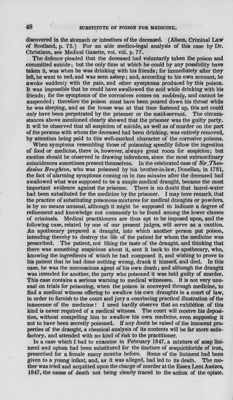 discovered in the stomach or intestines of the deceased. (Alison, Criminal Law of Scotland, p. 75.) For an able medico-legal analysis of this case by Dr. Christison, see Medical Gazette, vol. viii. p. 77. The defence pleaded that the deceased had voluntarily taken the poison and committed suicide; but the only time at which he could by any possibility have taken it, was when he was drinking with his friends; for immediately after they left, he went to bed, and was seen asleep; and, according to his own account, he awoke suddenly with the pain, and other symptoms produced by this poison. It was impossible that he could have swallowed the acid while drinking with his friends; for the symptoms of the corrosives comes on suddenly, and cannot be suspended; therefore the poison must have been poured down his throat while he was sleeping, and as the house was at that time fastened up, this act could only have been perpetrated by the prisoner or the maid-servant. The circum- stances above mentioned clearly showed that the prisoner was the guilty party. It will be observed that all suspicion of suicide, as well as of murder on the part of the persons with whom the deceased had been drinking, was entirely removed, by attention being paid to this well-marked character of the corrosive poisons. When symptoms resembling those of poisoning speedily follow the ingestion of food or medicine, there is, however, always great room for suspicion; but caution should be observed in drawing inferences, since the most extraordinary coincidences sometimes present themselves. In the celebrated case of Sir.Theo- dosius Boughton, who was poisoned by his brother-in-law, Donellan, in 1781, the fact of alarming symptoms coming on in two minutes after the deceased had swallowed what was supposed to be a simple medical draught, became the most important evidence against the prisoner. There is no doubt that laurel-water had been substituted for the medicine by the prisoner. I may here remark, that the practice of substituting poisonous mixtures for medical draughts or powders, is by no means unusual, although it might be supposed to indicate a degree of refinement and knowledge not commonly to be found among the lower classes of criminals. Medical practitioners are thus apt to be imposed upon, and the following case, related by one of our present judges, will serve as a caution. An apothecary prepared a draught, into which another person put poison, intending thereby to destroy the life of the patient for whom the medicine was prescribed. The patient, not liking the taste of the draught, and thinking that there was something suspicious about it, sent it back to the apothecary, who, knowing the ingredients of which he had composed it, and wishing to prove to his patient that he had done nothing wrong, drank it himself, and died. In this case, he was the unconscious agent of his own death; and although the draught was intended for another, the party who poisoned it was held guilty of murder. This case contains a serious warning to medical witnesses. It is not very unu- sual on trials for poisoning, when the poison is conveyed through medicine, to find a medical witness offering to swallow his own draughts in a court of law, in order to furnish to the court and jury a convincing practical illustration of the innocence of the medicine! I need hardly observe that an exhibition of this kind is never required of a medical witness. The court will receive his deposi- tion, without compelling him to swallow his own medicine, even supposing it not to have been secretly poisoned. If any doubt be raised of the innocent pro- perties of the draught, a chemical analysis of its contents will be far more satis- factory, and attended with no kind of risk to the practitioner. In a case which I had to examine in February 1847, a mixture of soap lini- ment and opium had been substituted for the tincture of sesquichloride of iron, prescribed for a female many months before. Some of the liniment had been given to a young infant, and, as it was alleged, had led to its death. The mo- ther was tried and acquitted upon the charge of murder at the Essex Lent Assizes, 1847, the cause of death not being clearly traced to the action of the opiate.