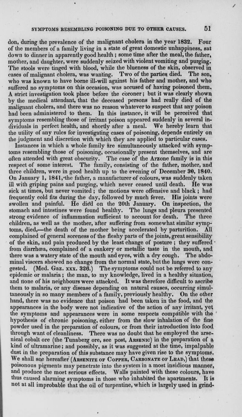 don, during the prevalence of the malignant cholera in the year 1832. Four of the members of a family living in a state of great domestic unhappiness, sat down to dinner in apparently good health ; some time after the meal, the father, mother, and daughter, were suddenly seized with violent vomiting and purging. The stools were tinged with blood, while the blueness of the skin, observed in cases of malignant cholera, was wanting. Two of the parties died. The son, who was known to have borne ill-will against his father and mother, and who suffered no symptoms on this occasion, was accused of having poisoned them. A strict investigation took place before the coroner; but it was clearly shown by the medical attendant, that the deceased persons had really died of the malignant cholera, and there was no reason whatever to suspect that any poison had been administered to them. In this instance, it will be perceived that symptoms resembling those of irritant poison appeared suddenly in several in- dividuals in perfect health, and shortly after a meal. We hereby learn that the utility of any rules for investigating cases of poisoning, depends entirely on the judgment and discretion with which they are applied to particular cases. Instances in which a whole family are simultaneously attacked with symp- toms resembling those of poisoning, occasionally present themselves, and are often attended with great obscurity. The case of the Arzone family is in this respect of some interest. The family, consisting of the father, mother, and three children, were in good health up to the evening of December 30, 1840. On January 1, 1841, *the father, a manufacturer of colours, was suddenly taken ill with griping pains and purging, which never ceased until death. He was sick at times, but never vomited ; the motions were offensive and black ; had frequently cold fits during the day, followed by much fever. His joints were swollen and painful. He die'd on the 20th January. On inspection, the stomach and intestines were found healthy. The lungs and pleura presented strong evidence of inflammation sufficient to account for death. The three children, as well as the mother, after suffering from somewhat similar symp- toms, died,—the death of the mother being accelerated by parturition. All complained of general soreness of the fleshy parts of the joints, great sensibility of the skin, and pain produced by the least change of posture ; they suffered from diarrhoea, complained of a cankery or metallic taste in the mouth, and there was a watery state of the mouth and eyes, with a dry cough. The abdo- minal viscera showed no change from the normal state, but the lungs were con- gested. (Med. Gaz. xxx. 326.) The symptoms could not be referred to any epidemic or malaria; the man, to my knowledge, lived in a healthy situation, and none of his neighbours were attacked. It was therefore difficult to ascribe them to malaria, or any disease depending on natural causes, occurring simul- taneously in so many members of a family, previously healthy. On the other hand, there was no evidence that poison had been taken in the food, and the appearances in the body were not indicative of the action of any irritant, yet the symptoms and appearances were in some respects compatible with the hypothesis of chronic poisoning, either from the slow inhalation of the fine powder used in the preparation of colours, or from their introduction into food through want of cleanliness. There was no doubt that he employed the arse- nical cobalt ore (the Tunaberg ore, see post, Arsenic) in the preparation of a kind of ultramarine; and possibly, as it was suggested, at the time, impalpable dust in the preparation of this substance may have given rise to the symptoms. We shall see hereafter (Arsenite of Copper, Carbonate of Lead,) that these poisonous pigments may penetrate into the system in a most insidious manner, and produce the most serious effects. Walls painted with these colours, have thus caused alarming symptoms in those who inhabited the apartments. It is not at all improbable that the oil of turpentine, which is largely used in grind-
