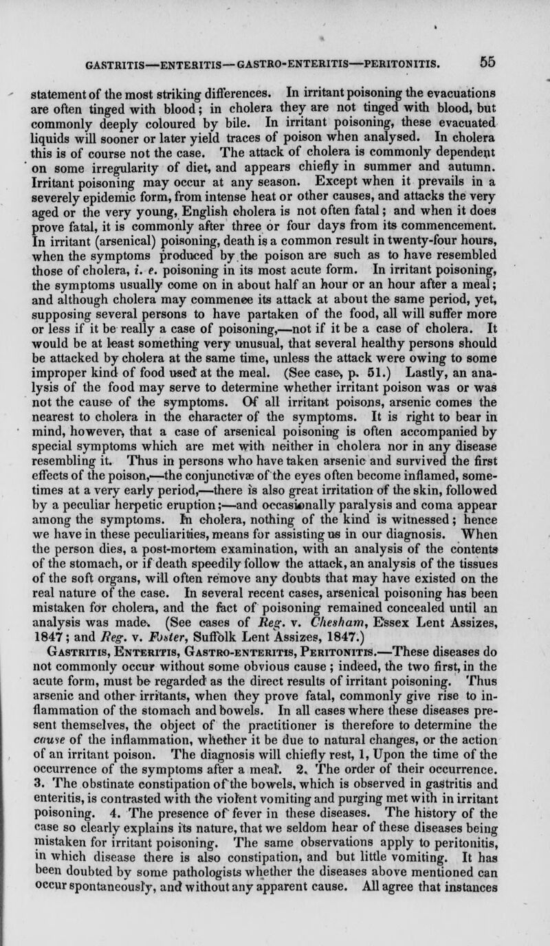 statement of the most striking differences. In irritant poisoning the evacuations are often tinged with blood; in cholera they are not tinged with blood, but commonly deeply coloured by bile. In irritant poisoning, these evacuated liquids will sooner or later yield traces of poison when analysed. In cholera this is of course not the case. The attack of cholera is commonly dependent on some irregularity of diet, and appears chiefly in summer and autumn. Irritant poisoning may occur at any season. Except when it prevails in a severely epidemic form, from intense heat or other causes, and attacks the very aged or the very young, English cholera is not often fatal; and when it does prove fatal, it is commonly after three or four days from its commencement. In irritant (arsenical) poisoning, death is a common result in twenty-four hours, when the symptoms produced by the poison are such as to have resembled those of cholera, i. e. poisoning in its most acute form. In irritant poisoning, the symptoms usually come on in about half an hour or an hour after a meal; and although cholera may commence its attack at about the same period, yet, supposing several persons to have partaken of the food, all will suffer more or less if it be really a case of poisoning,—not if it be a case of cholera. It would be at least something very unusual, that several healthy persons should be attacked by cholera at the same time, unless the attack were owing to some improper kind of food used at the meal. (See case, p, 51.) Lastly, an ana- lysis of the food may serve to determine whether irritant poison was or was not the cause of the symptoms. Of all irritant poisons, arsenic comes the nearest to cholera in the character of the symptoms. It is right to bear in mind, however, that a case of arsenical poisoning is often accompanied by special symptoms which are met with neither in cholera nor in any disease resembling it. Thus in persons who have taken arsenic and survived the first effects of the poison,—-the conjunctivae of the eyes often become inflamed, some- times at a very early period,—-there is also great irritation of the skin, followed by a peculiar herpetic eruption;—and occasionally paralysis and coma appear among the symptoms, m cholera, nothing of the kind is witnessed; hence we have in these peculiarities, means for assisting us in our diagnosis. When the person dies, a post-mortem examination, with an analysis of the contents of the stomach, or if death speedily follow the attack, an analysis of the tissues of the soft organs, will often remove any doubts that may have existed on the real nature of the case. In several recent cases, arsenical poisoning has been mistaken for cholera, and the ract of poisoning remained concealed until an analysis was made-. (See cases of Reg. v. Chesham, Essex Lent Assizes, 1847; and Reg. v. Fouler, Suffolk Lent Assizes, 1847.) Gastritis, Enteritis, Gastroenteritis, Peritonitis.—These diseases do not commonly occur without some obvious cause ; indeed, the two first, in the acute form, must be regarded as the direct results of irritant poisoning. Thus arsenic and other irritants, when they prove fatal, commonly give rise to in- flammation of the stomach and bowels. In all cases where these diseases pre- sent themselves, the object of the practitioner is therefore to determine the cause of the inflammation, whether it be due to natural changes, or the action of an irritant poison. The diagnosis will chiefly rest, 1, Upon the time of the occurrence of the symptoms after a meah 2, The order of their occurrence. 3. The obstinate constipation of the bowels, which is observed in gastritis and enteritis, is contrasted with the violent vomiting and purging met with in irritant poisoning. 4. The presence of fever in these diseases. The history of the case so clearly explains its nature, that we seldom hear of these diseases being mistaken for irritant poisoning. The same observations apply to peritonitis, in which disease there is also constipation, and but little vomiting. It has been doubted by some pathologists whether the diseases above mentioned can occur spontaneously, and without any apparent cause. All agree that instances