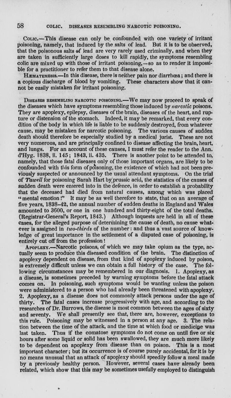 Colic.—This disease can only be confounded with one variety of irritant poisoning, namely, that induced by the salts of lead. But it is to be observed, that the poisonous salts of lead are very rarely used criminally, and when they are taken in sufficiently large doses to kill rapidly, the symptoms resembling colic are mixed up with those of irritant poisoning,—so as to render it impossi- ble for a practitioner to refer them to that disease alone. H.kmatemesi8.—In this disease, there is neither pain nor diarrhoea; and there is a copious discharge of blood by vomiting. These characters show that it can- not be easily mistaken for irritant poisoning. Diseases resembling narcotic poisoning.—We may now proceed to speak of the diseases which have symptoms resembling those induced by narcotic poisons. They are apoplexy, epilepsy, diseases of the brain, diseases of the heart, and rup- ture or distension of the stomach. Indeed, it may be remarked, that every con- dition of the body in which life is liable to be suddenly destroyed, from whatever cause, may be mistaken for narcotic poisoning. The various causes of sudden death should therefore be especially studied by a medical jurist. These are not very numerous, and are principally confined to disease affecting the brain, heart, and lungs. For an account of these causes, I must refer the reader to the Ann. d'Hyg. 1838, ii. 145; 1843, ii. 435. There is another point to be attended to, namely, that those fatal diseases only of those important organs, are likely to be confounded with this form of poisoning, the existence of which had not been pre- viously suspected or announced by the usual attendant symptoms. On the trial of Tawell for poisoning Sarah Hart by prussic acid, the statistics of the causes of sudden death were entered into in the defence, in order to establish a probability that the deceased had died from natural causes, among which was placed mental emotion! It may be as well therefore to state, that on an average of five years, 1838-42, the annual number of sudden deaths in England and Wales amounted to 3600, or one in one hundred and thirty-eight of the total deaths. (Registrar-General's Report, 1843.) Although inquests are held in all of these cases, for the alleged purpose of determining the cause of death, no cause what- ever is assigned in two-thirds of the number: and thus a vast source of know- ledge of great importance in the settlement of a disputed case of poisoning, is entirely cut off from the profession! Apoplexy.—Narcotic poisons, of which we may take opium as the type, ac- tually seem to produce this diseased condition of the brain. The distinction of apoplexy dependent on disease, from that kind of apoplexy induced by poison, is extremely difficult unless we can obtain a full history of the case. The fol- lowing circumstances may be remembered in our diagnosis. 1. Apoplexy, as a disease, is sometimes preceded by warning symptoms before the fatal attack comes on. In poisoning, such symptoms would be wanting unless the poison were administered to a person who had already been threatened with apoplexy. 2. Apoplexy, as a disease does not commonly attack persons under the age of thirty. The fatal cases increase progressively with age, and according to the researches of Dr. Burrows, the disease is most common between the ages of sixty and seventy. We shall presently see that, there are, however, exceptions to this rule. Poisoning may be witnessed in a person at any age. 3. The rela- tion between the time of the attack, and the time at which food or medicine wa3 last taken. Thus if the comatose symptoms do not come on until five or six hours after some liquid or solid has been swallowed, they are much more likely to be dependent on apoplexy from disease than on poison. This is a most important character; but its occurrence is of course purely accidental, for it is by no means unusual that an attack of apoptexy should speedily follow a meal made by a previously healthy person. However, several cases have- already been related, which show that this may be sometimes usefully employed to distinguish