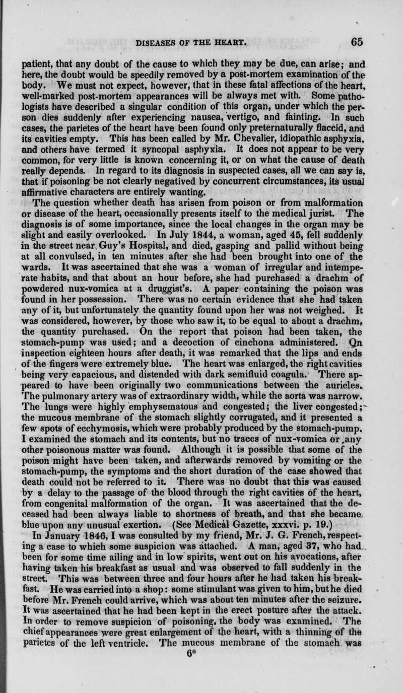 patient, that any doubt of the cause to which they may be due, can arise; and here, the doubt would be speedily removed by a post-mortem examination of the body. We must not expect, however, that in these fatal affections of the heart, well-marked post-mortem appearances will be always met with. Some patho- logists have described a singular condition of this organ, under which the per- son dies suddenly after experiencing nausea, vertigo, and fainting. In such cases, the parietes of the heart have been found only preternaturally flaccid, and its cavities empty. This has been called by Mr. Chevalier, idiopathic asphyxia, and others have termed it syncopal asphyxia. It does not appear to be very common, for very little is known concerning it, or on what the cause of death really depends. In regard to its diagnosis in suspected cases, all we can say is, that if poisoning be not clearly negatived by concurrent circumstances, its usual affirmative characters are entirely wanting. The question whether death has arisen from poison or from malformation or disease of the heart, occasionally presents itself to the medical jurist. The diagnosis is of some importance, since the local changes in the organ may be slight and easily overlooked. In July 1844, a woman, aged 45, fell suddenly in the street near Guy's Hospital, and died, gasping and pallid without being at all convulsed, in ten minutes after she had been brought into one of the wards. It was ascertained that she was a woman of irregular and intempe- rate habits, and that about an hour before, she had purchased a drachm of powdered nux-vomica at a druggist's. A paper containing the poison was found in her possession. There was no certain evidence that she had taken any of it, but unfortunately the quantity found upon her was not weighed. It was considered, however, by those who saw it, to be equal to about a drachm, the quantity purchased. On the report that poison had been taken, the stomach-pump was used; and a decoction of cinchona administered. Qn inspection eighteen hours after death, it was remarked that the lips and ends of the fingers were extremely blue. The heart was enlarged, the right cavities being very capacious, and distended with dark semifluid coagula. There ap- peared to have been originally two communications between the auricles. The pulmonary artery was of extraordinary width, while the aorta was narrow. The lungs were highly emphysematous and congested; the liver congested p the mucous membrane of the stomach slightly corrugated, and it presented a few spots of ecchymosis, which were probably produced by the stomach-pump. I examined the stomach and its contents, but no traces of nux-vomica or .any other poisonous matter was found. Although it is possible that some of the poison might have been taken, and afterwards removed by vomiting or the stomach-pump, the symptoms and the short duration of the case showed that death could not be referred to it. There was no doubt that this was caused by a delay to the passage of the blood through the right cavities of the heart, from congenital malformation of the organ. It was ascertained that the de- ceased had been always liable to shortness of breath, and that she became blue upon any unusual exertion. (See Medical Gazette, xxxvi. p. 19.) In January 1846,1 was consulted by my friend, Mr. J. G. French, respect- ing a case to which some suspicion was attached. A man, aged 37, who had been for some time ailing and in low spirits, went out on his avocations, after having taken his breakfast as usual and was observed to fall suddenly in the street. This was between three and four hours after he had taken his break- fast. He was carried into a shop: some stimulant was given to him, but he died before Mr. French could arrive, which was about ten minutes after the seizure. It was ascertained that he had been kept in the erect posture after the attack. In order to remove suspicion of poisoning, the body was examined. The chief appearances were great enlargement of the heart, with a thinning of the parietes of the left ventricle. The mucous membrane of the stomach was 6*