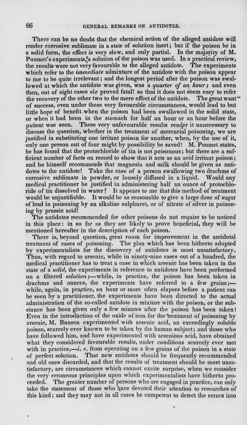 There can be no doubt that the chemical action of the alleged antidote will render corrosive sublimate in a state of solution inert; but if the poison be in a solid form, the effect is very slow, and only partial. In the majority of M. Poumet's experiments,]^ solution of the poison was used. In a practical review, the results were not very favourable to the alleged antidote. The experiments which refer to the immediate admixture of the antidote with the poison appear to me to be quite irrelevant; and the longest period after the poison was swal- lowed at which the antidote was given, was a quarter of an hour ; and even then, out of eight cases six proved fatal! so that it does not seem easy to refer the recovery of the other two to the mere effect of the antidote. The great want of success, even under these very favourable circumstances, would lead to but little hope of benefit when the poison had been swallowed in the solid state, or when it had been in the stomach for half an hour or an hour before the patient was seen. These very unfavourable results render it unnecessary to discuss the question, whether in the treatment of mercurial poisoning, we are justified in substituting one irritant poison for another, when, by the use of it, only one person out of four might by possibility be saved! M. Poumet states, he has found that the protochloride of tin is not poisonous; but there are a suf- ficient number of facts on record to show that it acts as an acid irritant poison; and he himself recommends that magnesia and milk should be given as anti- dotes to the antidote! Take the case of a person swallowing two drachms of corrosive sublimate in powder, or loosely diffused in a liquid. Would any medical practitioner be justified in administering half an ounce of protochlo- ride of tin dissolved in water ? It appears to me that this method of treatment would be unjustifiable. It would be as reasonable to give a large dose of sugar of lead in poisoning by an alkaline sulphuret, or of nitrate of silver in poison- ing by prussic acid! The antidotes recommended for other poisons do not require to be noticed in this place: in so far as they are likely to prove beneficial, they will be mentioned hereafter in the description of each poison. There is, beyond question, great room for improvement in the antidotal treatment of cases of poisoning. The plan which has been hitherto adopted by experimentalists for the discovery of antidotes is most unsatisfactory. Thus, with regard to arsenic, while in ninety-nine cases out of a hundred, the medical practitioner has to treat a case in which arsenic has been taken in the state of a solid, the experiments in reference to antidotes have been performed on a filtered solution;—while, in practice, the poison has been taken in drachms and ounces, the experiments have referred to a few grains;— while, again, in praptice, an hour or more often elapses before a patient can be seen by a practitioner, the experiments have been directed to the actual administration of the so-called antidote in mixture with the poison, or the sub- stance has been given only a few minutes after the poison has been taken! Even in the introduction of the oxide of iron for the'treatment of poisoning by arsenic, M. Bunsen experimented with arsenic acid, an exceedingly soluble poison, scarcely ever known to be taken by the human subject; and those who have followed him, and have experimented with arsenious acid, have obtained what they considered favourable results, under conditions scarcely ever met with in practice,—i. e. from operating on a few grains of the poison in a state of perfect solution. That new antidotes should be frequently recommended and old ones discarded, and that the results of treatment should be most unsa- tisfactory, are circumstances which cannot excite surprise, when we consider the very erroneous principles upon which experimentalists have hitherto pro- ceeded. The greater number of persons who are engaged in practice, can only take the statement of those who have devoted their attention to researches of this kind; and they may not in all cases be competent to detect the errors into