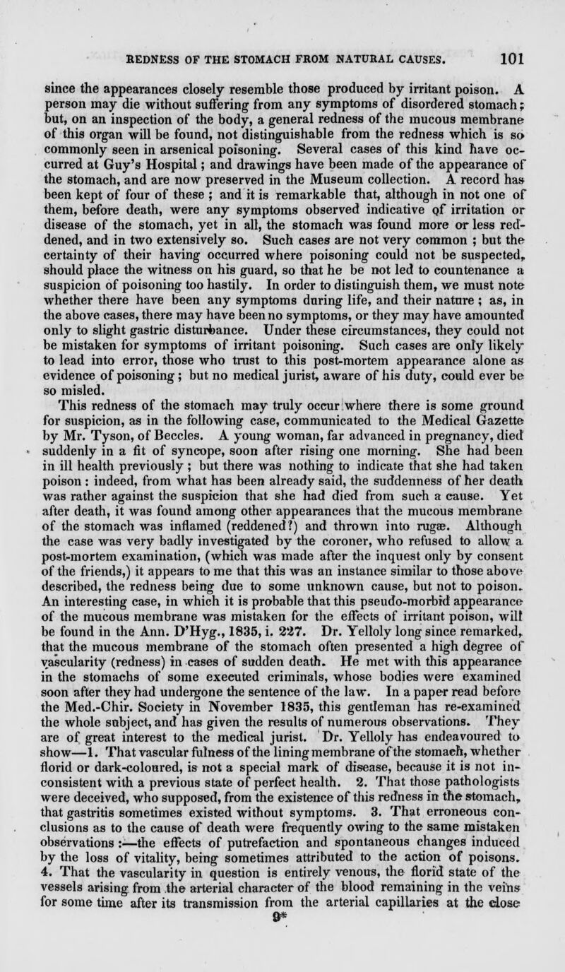 since the appearances closely resemble those produced by irritant poison. A person may die without suffering from any symptoms of disordered stomach; but, on an inspection of the body, a general redness of the mucous membrane of this organ will be found, not distinguishable from the redness which is so commonly seen in arsenical poisoning. Several cases of this kind have oc- curred at Guy's Hospital; and drawings have been made of the appearance of the stomach, and are now preserved in the Museum collection. A record has been kept of four of these ; and it is remarkable that, although in not one of them, before death, were any symptoms observed indicative of irritation or disease of the stomach, yet in all, the stomach was found more or less red- dened, and in two extensively so. Such cases are not very common ; but the certainty of their having occurred where poisoning could not be suspected, should place the witness on his guard, so that he be not led to countenance a suspicion of poisoning too hastily. In order to distinguish them, we must note whether there have been any symptoms during life, and their nature ; as, in the above cases, there may have been no symptoms, or they may have amounted only to slight gastric disturbance. Under these circumstances, they could not be mistaken for symptoms of irritant poisoning. Such cases are only likely to lead into error, those who trust to this post-mortem appearance alone as evidence of poisoning; but no medical jurist, aware of his duty, could ever be so misled. This redness of the stomach may truly occur where there is some ground for suspicion, as in the following case, communicated to the Medical Gazette by Mr. Tyson, of Beccles. A young woman, far advanced in pregnancy, died suddenly in a fit of syncope, soon after rising one morning. She had been in ill health previously ; but there was nothing to indicate that she had taken poison : indeed, from what has been already said, the suddenness of her death was rather against the suspicion that she had died from such a cause. Yet after death, it was found among other appearances that the mucous membrane of the stomach was inflamed (reddened?) and thrown into rugae. Although the case was very badly investigated by the coroner, who refused to allow a post-mortem examination, (which was made after the inquest only by consent of the friends,) it appears to me that this was an instance similar to those above described, the redness being due to some unknown cause, but not to poison. An interesting case, in which it is probable that this pseudo-morbid appearance of the mucous membrane was mistaken for the effects of irritant poison, will be found in the Ann. D'Hyg., 1835, i. 227. Dr. Yelloly long since remarked, that the mucous membrane of the stomach often presented a high degree of vascularity (redness) in cases of sudden death. He met with this appearance in the stomachs of some executed criminals, whose bodies were examined soon after they had undergone the sentence of the law. In a paper read before the Med.-Chir. Society in November 1835, this gentleman has re-examined the whole subject, and has given the results of numerous observations. They are of great interest to the medical jurist. Dr. Yelloly has endeavoured to show—1. That vascular fulness of the lining membrane of the stomach, whether florid or dark-coloured, is not a special mark of disease, because it is not in- consistent with a previous state of perfect health. 2. That those pathologists were deceived, who supposed, from the existence of this redness in the stomach, that gastritis sometimes existed without symptoms. 3. That erroneous con- clusions as to the cause of death were frequently owing to the same mistaken observations :•—the effects of putrefaction and spontaneous changes induced by the loss of vitality, being sometimes attributed to the action of poisons. 4. That the vascularity in question is entirely venous, the florid state of the vessels arising from the arterial character of the blood remaining in the veins for some time after its transmission from the arterial capillaries at the close 9*