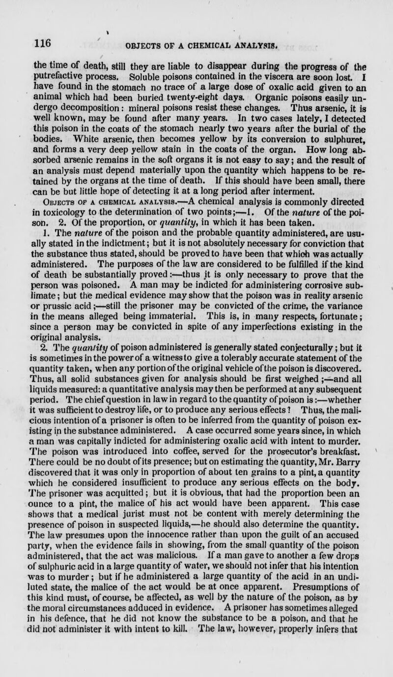 the time of death, still they are liable to disappear during the progress of the putrefactive process. Soluble poisons contained in the viscera are soon lost. I have found in the stomach no trace of a large dose of oxalic acid given to an animal which had been buried twenty-eight days. Organic poisons easily un- dergo decomposition: mineral poisons resist these changes. Thus arsenic, it is well known, may be found after many years. In two cases lately, I detected this poison in the coats of the stomach nearly two years after the burial of the bodies. White arsenic, then becomes yellow by its conversion to sulphuret, and forms a very deep yellow stain in the coats of the organ. How long ab- sorbed arsenic remains in the soft organs it is not easy to say; and the result of an analysis must depend materially upon the quantity which happens to be re- tained by the organs at the time of death. If this should have been small, there can be but little hope of detecting it at a long period after interment. Objects op a chemical analysis.—A chemical analysis is commonly directed in toxicology to the determination of two points;—1. Of the nature of the poi- son. 2. Of the proportion, or quantity, in which it has been taken. 1. The nature of the poison and the probable quantity administered, are usu- ally stated in the indictment; but it is not absolutely necessary for conviction that the substance thus stated, should be proved to have been thatwhioh was actually administered. The purposes of the law are considered to be fulfilled if the kind of death be substantially proved:—thus it is only necessary to prove that the person was poisoned. A man may be indicted for administering corrosive sub- limate; but the medical evidence may show that the poison was in reality arsenic or prussic acid;—still the prisoner may be convicted of the crime, the variance in the means alleged being immaterial. This is, in many respects, fortunate; since a person may be convicted in spite of any imperfections existing in the original analysis. 2. The quantity of poison administered is generally stated conjecturally; but it is sometimes in the power of a witness to give a tolerably accurate statement of the quantity taken, when any portion of the original vehicle of the poison is discovered. Thus, all solid substances given for analysis should be first weighed ;—-and all liquids measured: a quantitative analysis may then be performed at any subsequent period. The chief question in law in regard to the quantity of poison is:—whether it was sufficient to destroy life, or to produce any serious effects ? Thus, the mali- cious intention of a prisoner is often to be inferred from the quantity of poison ex- isting in the substance administered. A case occurred some years since, in which a man was capitally indicted for administering oxalic acid with intent to murder. The poison was introduced into coffee, served for the prosecutor's breakfast. There could be no doubt of its presence; but on estimating the quantity, Mr. Barry discovered that it was only in proportion of about ten grains to a pint, a quantity which he considered insufficient to produce any serious effects on the body. The prisoner was acquitted; but it is obvious, that had the proportion been an ounce to a pint, the malice of his act would have been apparent. This case shows that a medical jurist must not be content with merely determining the presence of poison in suspected liquids,—he should also determine the quantity. The law presumes upon the innocence rather than upon the guilt of an accused party, when the evidence fails in showing, from the small quantity of the poison administered, that the act was malicious. If a man gave to another a few drops of sulphuric acid in a large quantity of water, we should not infer that his intention was to murder; but if he administered a large quantity of the acid in an undi- luted state, the malice of the act would be at once apparent. Presumptions of this kind must, of course, be affected, as well by the nature of the poison, as by the moral circumstances adduced in evidence. A prisoner has sometimes alleged in his defence, that he did not know the substance to be a poison, and that he did not administer it with intent to kill. The law, however, properly infers that
