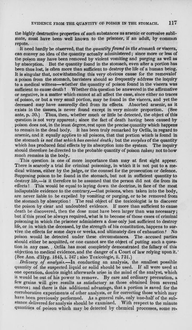 the highly destructive properties of such substances as arsenic or corrosive subli- mate, must have been well known to the prisoner, if an adult, by common repute. It need hardly be observed, that the quantity found in the stomach or viscera, can convey no idea of the quantity actually administered; since more or less of the poison may have been removed by violent vomiting and purging as well as by absorption. But the quantity found in the stomach, even after a portion has been thus lost, is often more than sufficient to destroy the life of a human being. It is singular that, notwithstanding this very obvious cause for the removalof a poison from the stomach, barristers should so frequently address the inquiry to a medical witness—whether the quantity of poison found in the viscera was sufficient to cause death 1 Whether this question be answered in the affirmative or negative, is a matter which cannot at.all affect the case, since either no traces of poison, or but a very small portion, may be found in the viscera, and yet the deceased may have assuredly died from its effects. Absorbed arsenic, as it exists in the tissues, is never found except in very minute proportion. (See ante, p. 30.) Thus, then, whether much or little be detected, the object of this question is not very apparent; since the fact of death having been caused by poison does not, in the least degree, rest upon the precise quantity which happens to remain in the dead body. It has been truly remarked by Orfila, in regard to arsenic, and it equally applies to all poisons, that that portion which is found in the stomach is not that which has caused death; but the surplus of the quantity which has produced fatal effects by its absorption into the system. The inquiry should therefore be directed to the probable quantity of poison taken; not to how much remains in the body. This question is one of more importance than may at first sight appear. There is scarcely a trial for criminal poisoning, in which it is not put to a me- dical witness, either by the judge, or the counsel for the prosecution or defence. Supposing poison to be found in the stomach, but not in sufficient quantity to destroy life,—is it therefore to be assumed that the person did not die from its effects] This would be equal to laying down the doctrine, in face of the most indisputable evidence to the contrary,—that poisons, when taken into the body, are never liable to be expelled by vomiting or purging, or to be removed from the stomach by absorption! The real object of the toxicologist is to discover the poison by clear and undoubted evidence. If more than sufficient to cause death be discovered, then the close must have been larger than was necessary; but if this proof be always required, what is to become of those cases of criminal poisoning in which the prisoner administers a dose only just sufficient to destroy life, or in which the deceased, by the strength of his constitution, happens to sur- vive the effects for some days or weeks, and ultimately dies of exhaustion? No poison would be detected under these circumstances. The accused parties should either be acquitted, or one cannot see the object of putting such a ques- tion in any case. , Orfila has most completely demonstrated the fallacy of this objection to medical evidence, and the danger of a Court of law relying upon it.' (See Ann. d'Hyg. 1845, i. 347; also Toxicologie, ii. 731.) Delicacy of analysis.—In conducting an analysis, the smallest possible quantity of the suspected liquid or solid should be used. If all were used at one operation, doubts might afterwards arise in the mind of the analyst, which it would be out of his power to remove. By care and ordinary precaution, a few grains will give results as satisfactory as those obtained from several ounces; and there is this additional advantage, that a portion is saved for the corroborative experiments of other analysts, or for correcting those which may have been previously performed. As a general rule, only one-half of the sub- stance delivered for analysis should be examined. With respect to the minute quantities of poison which may be detected by chemical processes, some re-