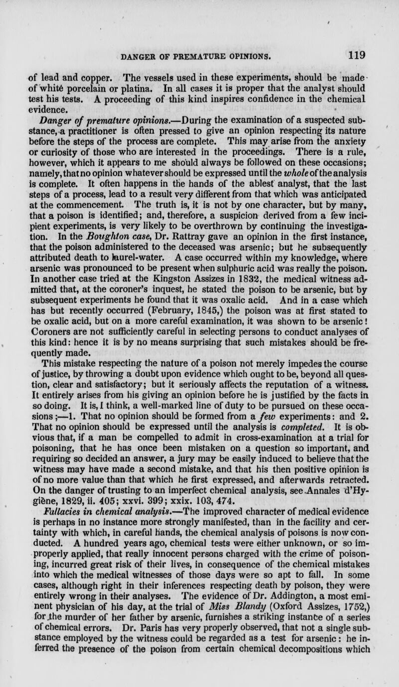 of lead and copper. The vessels used in these experiments, should be made of white porcelain or platina. In all cases it is proper that the analyst should test his tests. A proceeding of this kind inspires confidence in the chemical evidence. Danger of premature opinions.—During the examination of a suspected sub- stance, a practitioner is often pressed to give an opinion respecting its nature before the steps of the process are complete. This may arise from the anxiety or curiosity of those who are interested in the proceedings. There is a rule, however, which it appears to me should always be followed on these occasions; namely, that no opinion whatever should be expressed until the whole of the analysis is complete. It often happens in the hands of the ablest analyst, that the last steps of a process, lead to a result very different from that which was anticipated at the commencement. The truth is, it is not by one character, but by many, that a poison is identified; and, therefore, a suspicion derived from a few inci- pient experiments, is very likely to be overthrown by continuing the investiga- tion. In the Boughton case, Dr. Rattray gave an opinion in the first instance, that the poison administered to the deceased was arsenic; but he subsequently attributed death to laurel-water. A case occurred within my knowledge, where arsenic was pronounced to be present when sulphuric acid was really the poison. In another case tried at the Kingston Assizes in 1832, the medical witness ad- mitted that, at the coroner's inquest, he stated the poison to be arsenic, but by subsequent experiments he found that it was oxalic acid. And in a case which has but recently occurred (February, 1845,) the poison was at first stated to be oxalic acid, but on a more careful examination, it was shown to be arsenic! Coroners are not sufficiently careful in selecting persons to conduct analyses of this kind: hence it is by no means surprising that such mistakes should be fre- quently made. This mistake respecting the nature of a poison not merely impedes the course of justice, by throwing a doubt upon evidence which ought to be, beyond all ques- tion, clear and satisfactory; but it seriously affects the reputation of a witness. It entirely arises from his giving an opinion before he is justified by the facts in so doing. It is, I think, a well-marked line of duty to be pursued on these occa- sions ;—1. That no opinion should be formed from a few experiments: and 2. That no opinion should be expressed until the analysis is completed. It is ob- vious that, if a man be compelled to admit in cross-examination at a trial for poisoning, that he has once been mistaken on a question so important, and requiring so decided an answer, a jury may be easily induced to believe that the witness may have made a second mistake, and that his then positive opinion is of no more value than that which he first expressed, and afterwards retracted. On the danger of trusting to an imperfect chemical analysis, see .Annates d'Hy- giene, 1829, ii. 405; xxvi. 399; xxix. 103, 474. Fallacies in chemical analysis.—The improved character of medical evidence is perhaps in no instance more strongly manifested, than in the facility and cer- tainty with which, in careful hands, the chemical analysis of poisons is now con- ducted. A hundred years ago, chemical tests were either unknown, or so im- properly applied, that really innocent persons charged with the crime of poison- ing, incurred great risk of their lives, in consequence of the chemical mistakes into which the medical witnesses of those days were so apt to fall. In some cases, although right in their inferences respecting death by poison, they were entirely wrong in their analyses. The evidence of Dr. Addington, a most emi- nent physician of his day, at the trial of Miss Blandy (Oxford Assizes, 1752,) for_the murder of her father by arsenic, furnishes a striking instance of a series of chemical errors. Dr. Paris has very properly observed, that not a single sub- stance employed by the witness could be regarded as a test for arsenic: he in- ferred the presence of the poison from certain chemical decompositions which