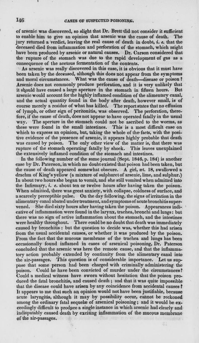 of arsenic was discovered, so slight that Dr. Brett 'did not consider it sufficient to enable him to give an opinion that arsenic was the cause of death. The jury returned a verdict, leaving the real cause of death in doubt, i. e. that the deceased died from inflammation and perforation of the stomach, which might have been produced by arsenic or natural causes. Dr. Carson considered that the rupture of the stomach was due to the rapid development of gas as a consequence of the acetous fermentation of the contents. As arsenic was really discovered in this case, it is obvious that it must have been taken by the deceased, although this does not appear from the symptoms and moral circumstances. What was the cause of death—disease or poison ? Arsenic does not commonly produce perforation, and it is very unlikely that it should have caused a large aperture in the stomach in fifteen hours. But arsenic would account for the highly inflamed condition of the alimentary canal, and the actual quantity found in the body after death, however small, is of course merely a residue of what has killed. The report states that no effusion of lymph, or other sign of peritonitis, was observed. The perforation, there- fore, if the cause of death, does not appear to have operated fatally in the usual way. The aperture in the stomach could not be ascribed to the worms, as these were found in the small intestines. This is a most difficult case on which to express an opinion, but, taking the whole of the* facts, with the posi- tive evidence of the presence of arsenic, it appears highly probable that death was caused by poison. The only other view of the matter is, that there was rupture of the stomach operating fatally by shock. This leaves unexplained the extensively inflamed condition of the stomach and intestines. In the following number of the same journal (Sept. 1846, p. 184) is another case by Dr. Paterson, in which no doubt existed that poison had been taken, but the cause of death appeared somewhat obscure. A girl, set. 18, swallowed a drachm of King's yellow (a mixture of sulphuret of arsenic, lime, and sulphur.) In about two hours she began to vomit, and she still vomited when admitted into the Infirmary, i. e. about ten or twelve hours after having taken the poison. When admitted, there was great anxiety, with collapse, coldness of surface, and a scarcely perceptible pulse. On the day following, the signs of irritation in the alimentary canal abated under treatment, andsymptomsof acute bronchitis super- vened. She died sixty hours after having taken the poison. Appearances indi- cative of inflammation were found in the larynx, trachea, bronchi and lungs: but there was no sign of active inflammation about the stomach, and the intestines were healthy throughout. There could be no doubt that death was immediately caused by bronchitis : but the question to decide was, whether this had arisen from the usual accidental causes, or whether it was produced by the poison. From the fact that the mucous membrane of the trachea and lungs has been occasionally found inflamed in cases of arsenical poisoning, Dr. Paterson concluded that the arsenic was here the remote cause, and that the inflamma- tory action probably extended by continuity from the alimentary canal into the air-passages. This question is of considerable importance. Let us sup- pose that some person had been charged with criminally administering the poison. Could he have been convicted of murder under the circumstances? Could a medical witness have sworn without hesitation that the poison pro- duced the fatal bronchitis, and caused death ; and that it was quite impossible that the disease could have arisen by any coincidence from accidental causes ? It appears to me that such an opinion would not have been justifiable, because acute laryngitis, although it may by possibility occur, cannot be reckoned among the ordinary fatal sequelae of arsenical poisoning; and it would be ex- ceedingly difficult to produce a single instance in which arsenic had clearly and indisputably caused death by exciting inflammation of the mucous membrane of the air-passages.