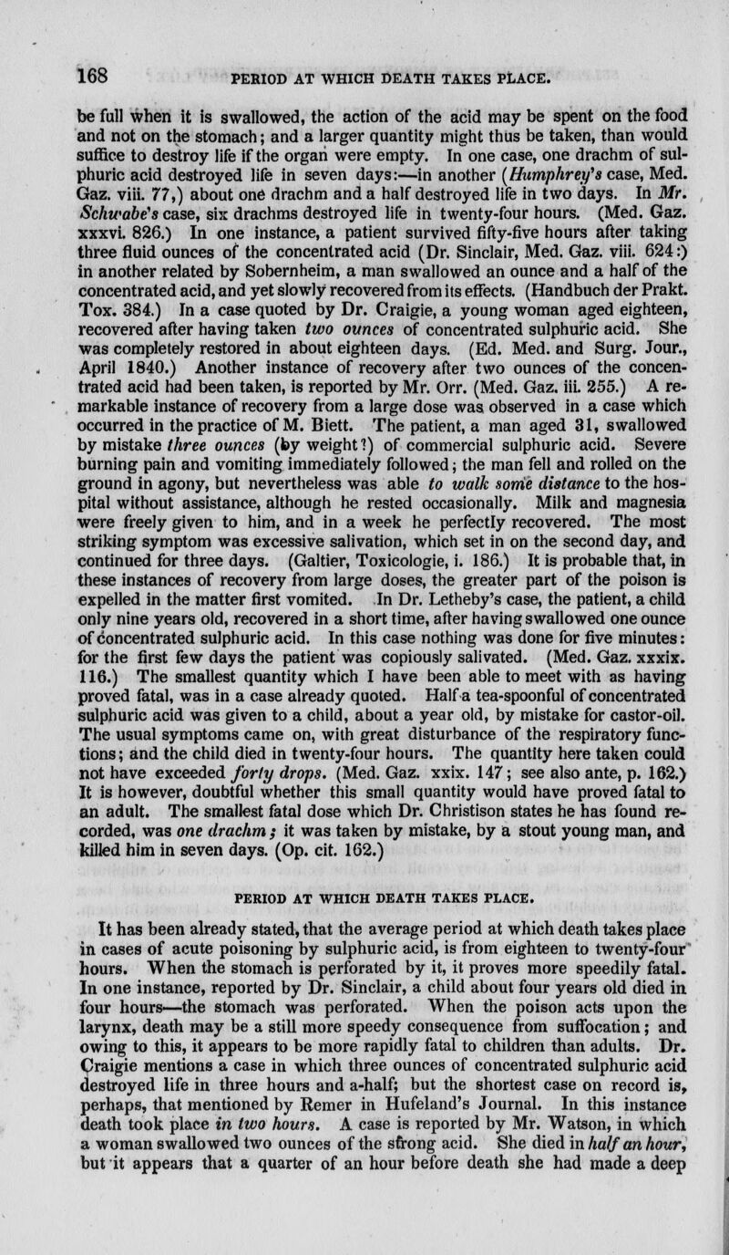 be full when it is swallowed, the action of the acid may be spent on the food and not on the stomach; and a larger quantity might thus be taken, than would suffice to destroy life if the organ were empty. In one case, one drachm of sul- phuric acid destroyed life in seven days:—in another (Humphrey's case, Med. Gaz. viii. 77,) about one drachm and a half destroyed life in two days. In Mr. Schwabe's case, six drachms destroyed life in twenty-four hours. (Med. Gaz. xxxvi. 826.) In one instance, a patient survived fifty-five hours after taking three fluid ounces of the concentrated acid (Dr. Sinclair, Med. Gaz. viii. 624:) in another related by Sobernheim, a man swallowed an ounce and a half of the concentrated acid, and yet slowly recovered from its effects. (Handbuch der Prakt. Tox. 384.) In a case quoted by Dr. Craigie, a young woman aged eighteen, recovered after having taken two ounces of concentrated sulphuric acid. She was completely restored in about eighteen days. (Ed. Med. and Surg. Jour., April 1840.) Another instance of recovery after two ounces of the concen- trated acid had been taken, is reported by Mr. Orr. (Med. Gaz. iii. 255.) A re- markable instance of recovery from a large dose was observed in a case which occurred in the practice of M. Biett. The patient, a man aged 31, swallowed by mistake three ounces (by weight?) of commercial sulphuric acid. Severe burning pain and vomiting immediately followed; the man fell and rolled on the ground in agony, but nevertheless was able to walk some distance to the hos- pital without assistance, although he rested occasionally. Milk and magnesia were freely given to him, and in a week he perfectly recovered. The most striking symptom was excessive salivation, which set in on the second day, and continued for three days. (Galtier, Toxicologie, i. 186.) It is probable that, in these instances of recovery from large doses, the greater part of the poison is expelled in the matter first vomited. In Dr. Letheby's case, the patient, a child only nine years old, recovered in a short time, after having swallowed one ounce of concentrated sulphuric acid. In this case nothing was done for five minutes: for the first few days the patient was copiously salivated. (Med. Gaz. xxxix. 116.) The smallest quantity which I have been able to meet with as having proved fatal, was in a case already quoted. Haifa tea-spoonful of concentrated sulphuric acid was given to a child, about a year old, by mistake for castor-oil. The usual symptoms came on, with great disturbance of the respiratory func- tions ; and the child died in twenty-four hours. The quantity here taken could not have exceeded forty drops. (Med. Gaz. xxix. 147; see also ante, p. 162.) It is however, doubtful whether this small quantity would have proved fatal to an adult. The smallest fatal dose which Dr. Christison states he has found re- corded, was one drachm ; it was taken by mistake, by a stout young man, and killed him in seven days. (Op. cit. 162.) PERIOD AT WHICH DEATH TAKES PLACE. It has been already stated, that the average period at which death takes place in cases of acute poisoning by sulphuric acid, is from eighteen to twenty-four hours. When the stomach is perforated by it, it proves more speedily fatal. In one instance, reported by Dr. Sinclair, a child about four years old died in four hours—the stomach was perforated. When the poison acts upon the larynx, death may be a still more speedy consequence from suffocation; and owing to this, it appears to be more rapidly fatal to children than adults. Dr. Craigie mentions a case in which three ounces of concentrated sulphuric acid destroyed life in three hours and a-half; but the shortest case on record is, perhaps, that mentioned by Remer in Hufeland's Journal. In this instance death took place in two hours. A case is reported by Mr. Watson, in which a woman swallowed two ounces of the sfrong acid. She died in half an hour, but it appears that a quarter of an hour before death she had made a deep