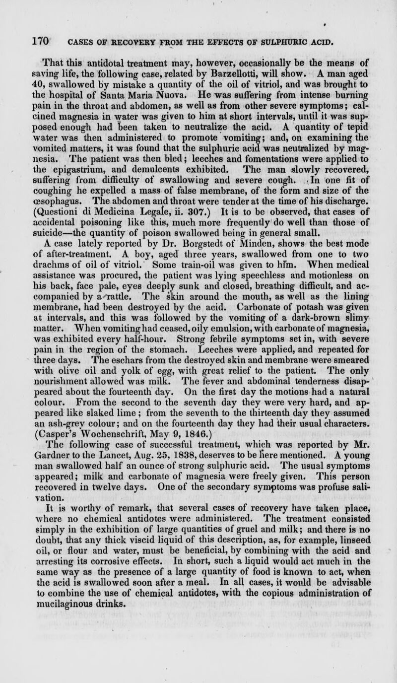 That this antidotal treatment may, however, occasionally be the means of saving life, the following case, related by Barzellotti, will show. A man aged 40, swallowed by mistake a quantity of the oil of vitriol, and was brought to the hospital of Santa Maria Nuova. He was suffering from intense burning pain in the throat and abdomen, as well as from other severe symptoms; cal- cined magnesia in water was given to him at short intervals, until it was sup- posed enough had been taken to neutralize the acid. A quantity of tepid water was then administered to promote vomiting; and, on examining the vomited matters, it was found that the sulphuric acid was neutralized by mag- nesia. The patient was then bled; leeches and fomentations were applied to the epigastrium, and demulcents exhibited. The man slowly recovered, suffering from difficulty of swallowing and severe cough. ..In one fit of coughing he expelled a mass of false membrane, of the form and size of the oesophagus. The abdomen and throat were tender at the time of his discharge. (Questioni di Medicina Legale, ii. 307.) It is to be observed, that cases of accidental poisoning like this, much more frequently do well than those of suicide—the quantity of poison swallowed being in general small. A case lately reported by Dr. Borgstedt of Minden, shows the best mode of after-treatment. A boy, aged three years, swallowed from one to two drachms of oil of vitriol. Some train-oil was given to hfm. When medical assistance was procured, the patient was lying speechless and motionless on his back, face pale, eyes deeply sunk and closed, breathing difficult, and ac- companied by a rattle. The skin around the mouth, as well as the lining membrane, had been destroyed by the acid. Carbonate of potash was given at intervals, and this was followed by the vomiting of a dark-brown slimy matter. When vomiting had ceased, oily emulsion, with carbonate of magnesia, was exhibited every half-hour. Strong febrile symptoms set in, with severe pain in the region of the stomach. Leeches were applied, and repeated for three days. The eschars from the destroyed skin and membrane were smeared with olive oil and yolk of egg, with great relief to the patient. The only nourishment allowed was milk. The fever and abdominal tenderness disap- peared about the fourteenth day. On the first day the motions had a natural colour. From the second to the seventh day they were very hard, and ap- peared like slaked lime ; from the seventh to the thirteenth day they assumed an ash-grey colour; and on the fourteenth day they had their usual characters. (Casper's Wochenschrift, May 9, 1846.) The following case of successful treatment, which was reported by Mr. Gardner to the Lancet, Aug. 25, 1838, deserves to be here mentioned. A young man swallowed half an ounce of strong sulphuric acid. The usual symptoms appeared; milk and carbonate of magnesia were freely given. This person recovered in twelve days. One of the secondary symptoms was profuse sali- vation. It is worthy of remark, that several cases of recovery have taken place, where no chemical antidotes were administered. The treatment consisted simply in the exhibition of large quantities of gruel and milk; and there is no doubt, that any thick viscid liquid of this description, as, for example, linseed oil, or flour and water, must be beneficial, by combining with the acid and arresting its corrosive effects. In short, such a liquid would act much in the same way as the presence of a large quantity of food is known to act, when the acid is swallowed soon after a meal. In all cases, it would be advisable to combine the use of chemical antidotes, with the copious administration of mucilaginous drinks.