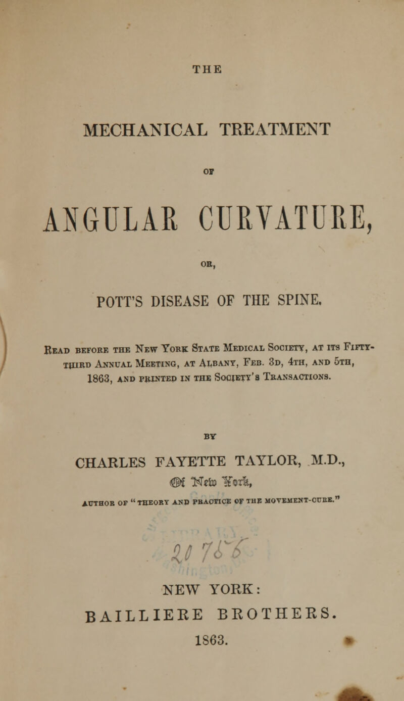 MECHANICAL TREATMENT ANGULAR CURVATURE, POTT'S DISEASE OF THE SPINE. Read before the New York State Medical Society, at its Fifty- third Annual Meeting, at Albany, Feb. 3d, 4th, and 5th, 1863, and printed in the Society's Transactions. by CHARLES FAYETTE TAYLOR, M.D., #f T$tto ¥orfc, AUTHOR OF THEORY AND PRACTICE OF THE MOVEMENT-CURE.'' NEW YORK: BAILLIERE BROTHERS. 1S63.