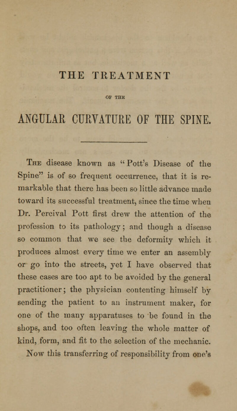 THE TREATMENT ANGULAR CURVATURE OF THE SPINE. The disease known as Pott's Disease of the Spine is of so frequent occurrence, that it is re- markable that there has been so little advance made toward its successful treatment, since the time when Dr. Percival Pott first drew the attention of the profession to its pathology; and though a disease so common that we see the deformity which it produces almost every time we enter an assembly or go into the streets, yet I have observed that these cases are too apt to be avoided by the general practitioner; the physician contenting himself by sending the patient to an instrument maker, for one of the many apparatuses to be found in the shops, and too often leaving the whole matter of kind, form, and fit to the selection of the mechanic. Now this transferring of responsibility from one's