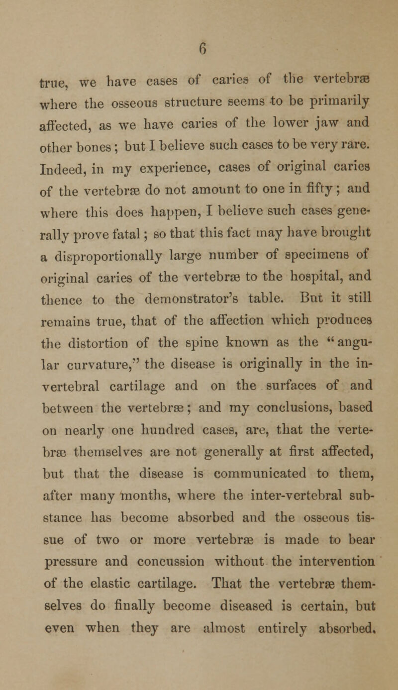 true we have cases of caries of the vertebras where the osseous structure seems to be primarily affected, as we have caries of the lower jaw and other bones; but I believe such cases to be very rare. Indeed, in my experience, cases of original caries of the vertebras do not amount to one in fifty; and where this does happen, I believe such cases gene- rally prove fatal; so that this fact may have brought a disproportionally large number of specimens of original caries of the vertebras to the hospital, and thence to the demonstrator's table. But it still remains true, that of the affection which produces the distortion of the spine known as the angu- lar curvature/' the disease is originally in the in- vertebral cartilage and on the surfaces of and between the vertebrae; and my conclusions, based on nearly one hundred cases, are, that the verte- bras themselves are not generally at first affected, but that the disease is communicated to them, after many months, where the inter-vertebral sub- stance has become absorbed and the osseous tis- sue of two or more vertebrae is made to bear pressure and concussion without the intervention of the elastic cartilage. That the vertebrae them- selves do finally become diseased is certain, but even when they are almost entirely absorbed.