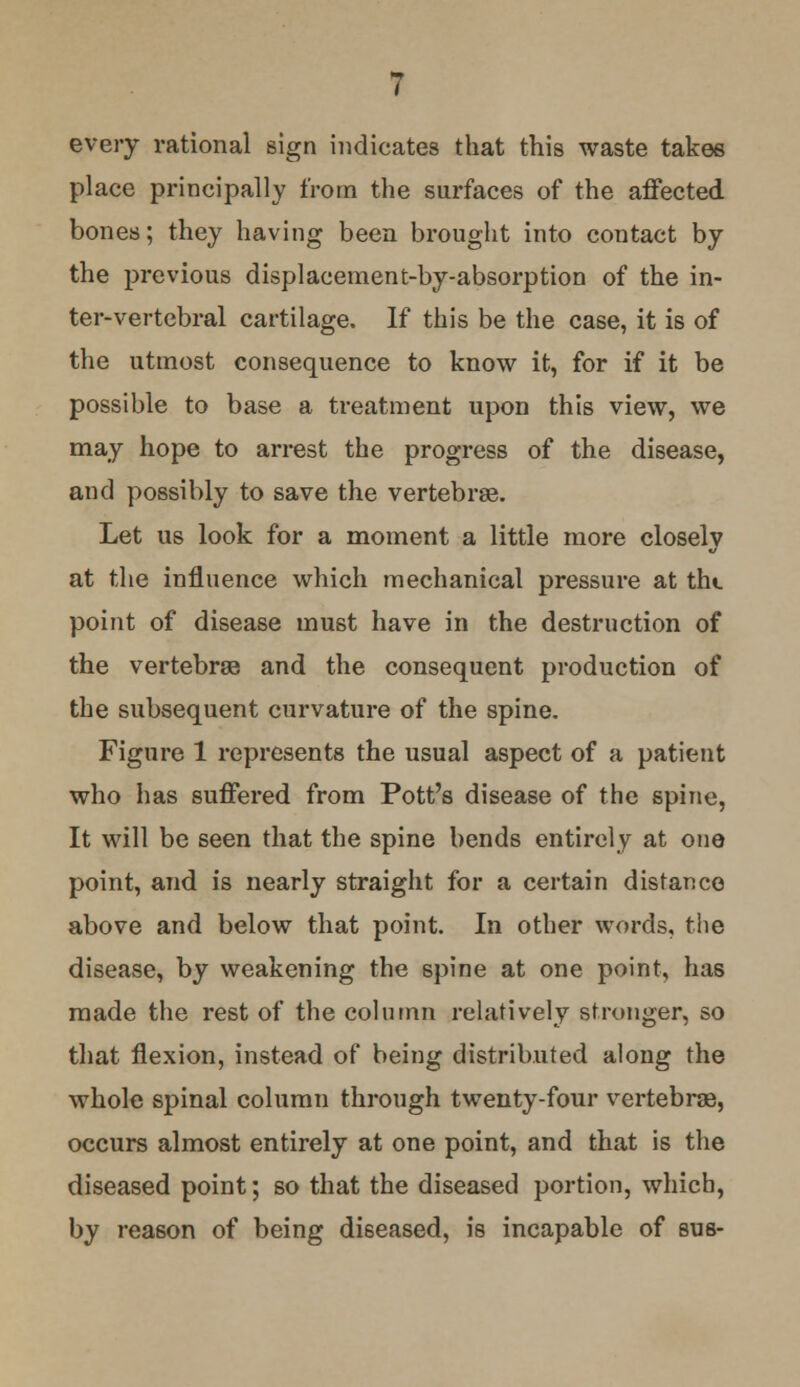 every rational sign indicates that this waste takes place principally from the surfaces of the affected bones; they having been brought into contact by the previous displacement-by-absorption of the in- ter-vertebral cartilage. If this be the case, it is of the utmost consequence to know it, for if it be possible to base a treatment upon this view, we may hope to arrest the progress of the disease, and possibly to save the vertebrae. Let us look for a moment a little more closely at the influence which mechanical pressure at the point of disease must have in the destruction of the vertebrae and the consequent production of the subsequent curvature of the spine. Figure 1 represents the usual aspect of a patient who has suffered from Pott's disease of the spine, It will be seen that the spine bends entirely at one point, and is nearly straight for a certain distance above and below that point. In other words, the disease, by weakening the spine at one point, has made the rest of the column relatively stronger, so that flexion, instead of being distributed along the whole spinal column through twenty-four vertebrae, occurs almost entirely at one point, and that is the diseased point; so that the diseased portion, which, by reason of being diseased, is incapable of sua-