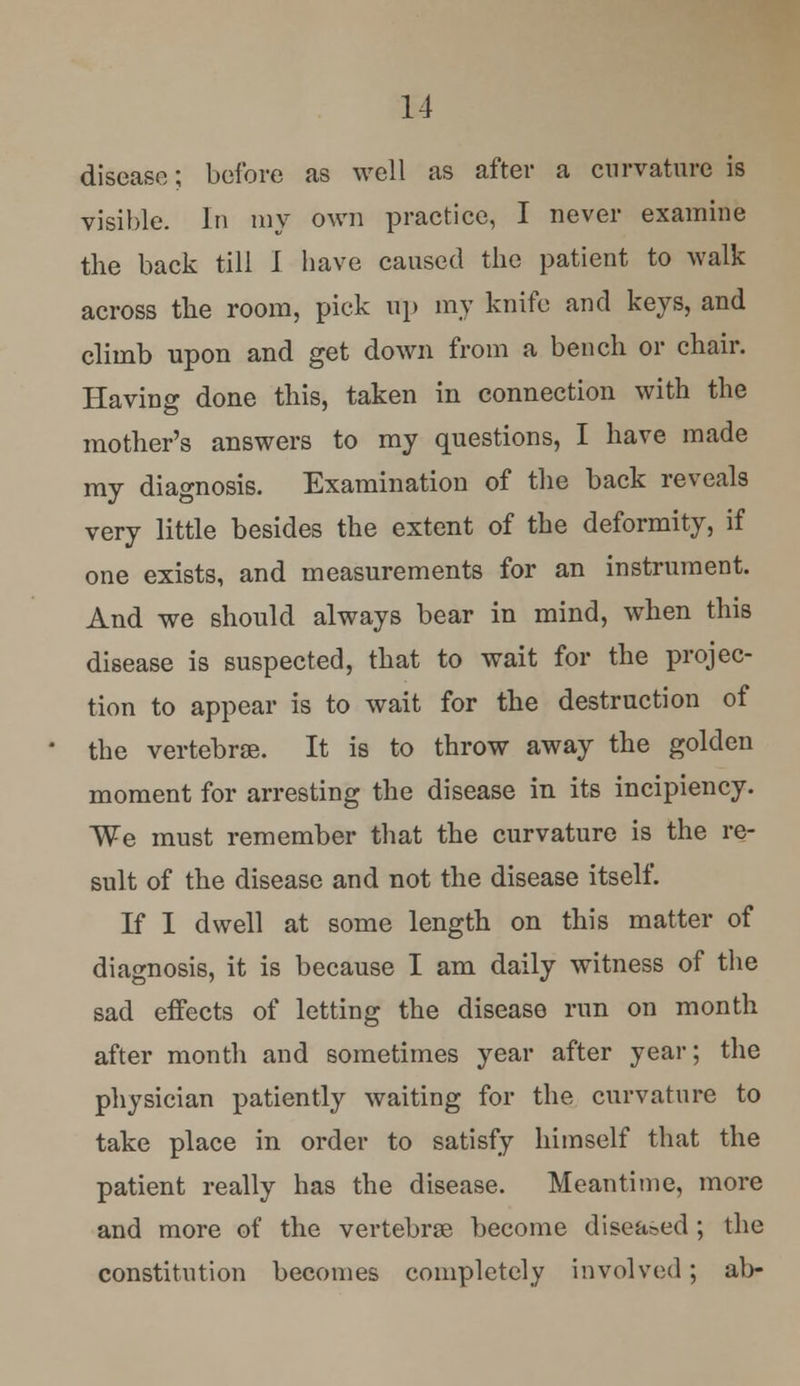 disease; before as well as after a curvature is visible. In ray own practice, I never examine the back till I have caused the patient to walk across the room, pick up my knife and keys, and climb upon and get down from a bench or chair. Having done this, taken in connection with the mother's answers to my questions, I have made my diagnosis. Examination of the back reveals very little besides the extent of the deformity, if one exists, and measurements for an instrument. And we should always bear in mind, when this disease is suspected, that to wait for the projec- tion to appear is to wait for the destruction of the vertebrae. It is to throw away the golden moment for arresting the disease in its incipiency. We must remember that the curvature is the re- sult of the disease and not the disease itself. If I dwell at some length on this matter of diagnosis, it is because I am daily witness of the sad effects of letting the disease run on month after month and sometimes year after year; the physician patiently waiting for the curvature to take place in order to satisfy himself that the patient really has the disease. Meantime, more and more of the vertebras become diseased ; the constitution becomes completely involved; ab-