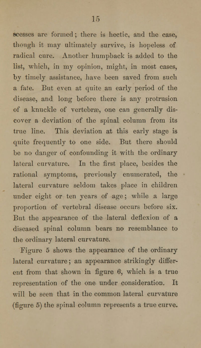 scesses are formed ; there is hectic, and the case, though it may ultimately survive, is hopeless of radical cure. Another humpback is added to the list, which, in my opinion, might, in most cases, by timely assistance, have been saved from such a fate. But even at quite an early period of the disease, and long before there is any protrusion of a knuckle of vertebras, one can generally dis- cover a deviation of the spinal column from its true line. This deviation at this early stage is quite frequently to one side. But there should be no danger of confounding it with the ordinary lateral curvature. In the first place, besides the rational symptoms, previously enumerated, the lateral curvature seldom takes place in children under eight or ten years of age; while a large proportion of vertebral disease occurs before six. But the appearance of the lateral deflexion of a diseased spinal column bears no resemblance to the ordinary lateral curvature. Figure 5 shows the appearance of the ordinary lateral curvature; an appearance strikingly differ- ent from that shown in figure (r, which is a true representation of the one under consideration. It will be seen that in the common lateral curvature (figure 5) the spinal column represents a true curve.