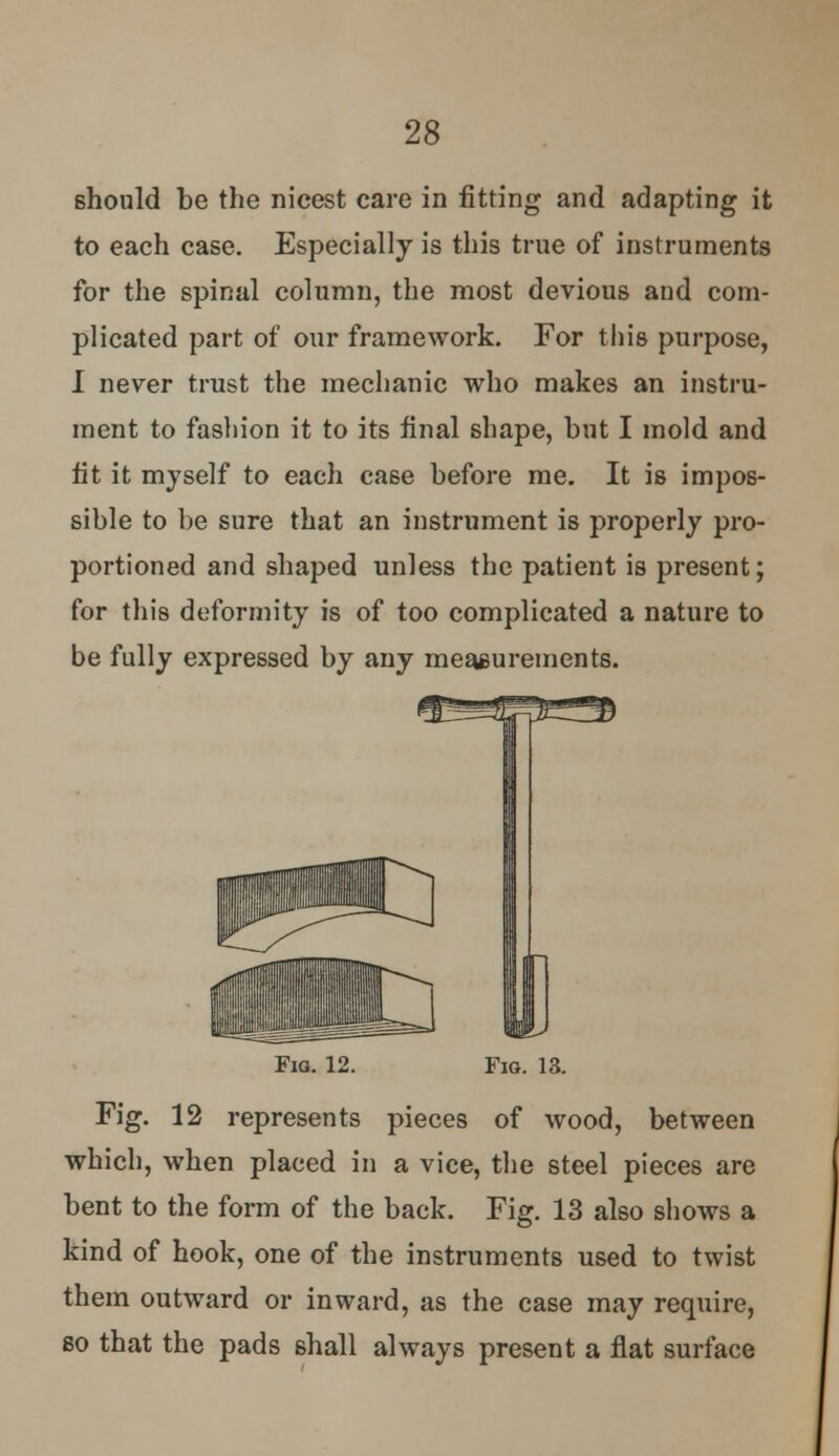 should be the nicest care in fitting and adapting it to each case. Especially is this true of instruments for the spinal column, the most devious and com- plicated part of our framework. For this purpose, I never trust the mechanic who makes an instru- ment to fashion it to its final shape, but I mold and fit it myself to each case before me. It is impos- sible to be sure that an instrument is properly pro- portioned and shaped unless the patient is present; for this deformity is of too complicated a nature to be fully expressed by any measurements. Fia. 12. Fig. 13. Fig. 12 represents pieces of wood, between which, when placed in a vice, the steel pieces are bent to the form of the back. Fig. 13 also shows a kind of hook, one of the instruments used to twist them outward or inward, as the case may require, so that the pads shall always present a flat surface