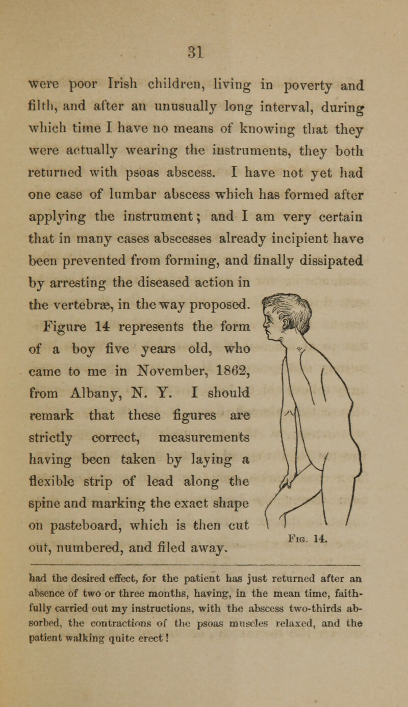 were poor Irish children, living in poverty and filth, and after an unusually long interval, during which time I have no means of knowing that they were actually wearing the instruments, they both returned with psoas abscess. I have not yet had one case of lumbar abscess which has formed after applying the instrument; and I am very certain that in many cases abscesses already incipient have been prevented from forming, and finally dissipated by arresting the diseased action in the vertebrae, in the way proposed. Figure 14 represents the form of a boy five years old, who came to me in November, 1862, from Albany, N. Y. I should remark that these figures are strictly correct, measurements having been taken by laying a flexible strip of lead along the spine and marking the exact shape on pasteboard, which is then cut out, numbered, and filed away. had the desired effect, for the patient has just returned after an absence of two or three months, having, in the mean time, faith- fully carried out my instructions, with the abscess two-thirds ab- sorbed, the contractions of the psoas muscles relaxed, and the patient walking quite erect! Fig. 14.