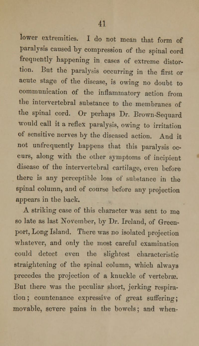 lower extremities. I do not mean that form of paralysis caused by compression of the spinal cord frequently happening in cases of extreme distor- tion. But the paralysis occurring in the first or acute stage of the disease, is owing no doubt to communication of the inflammatory action from the intervertebral substance to the membranes of the spinal cord. Or perhaps Dr. Brown-Sequard would call it a reflex paralysis, owing to irritation of sensitive nerves by the diseased action. And it not unfrequently happens that this paralysis oc- curs, along with the other symptoms of incipient disease of the intervertebral cartilage, even before there is any perceptible loss of substance in the 6pinal column, and of course before any projection appears in the back. A striking case of this character was sent to me so late as last November, by Dr. Ireland, of Green- port, Long Island. There was no isolated projection whatever, and only the most careful examination could detect even the slightest characteristic straightening of the spinal column, which always precedes the projection of a knuckle of vertebras. But there was the peculiar short, jerking respira- tion; countenance expressive of great suffering; movable, severe pains in the bowels; and when-