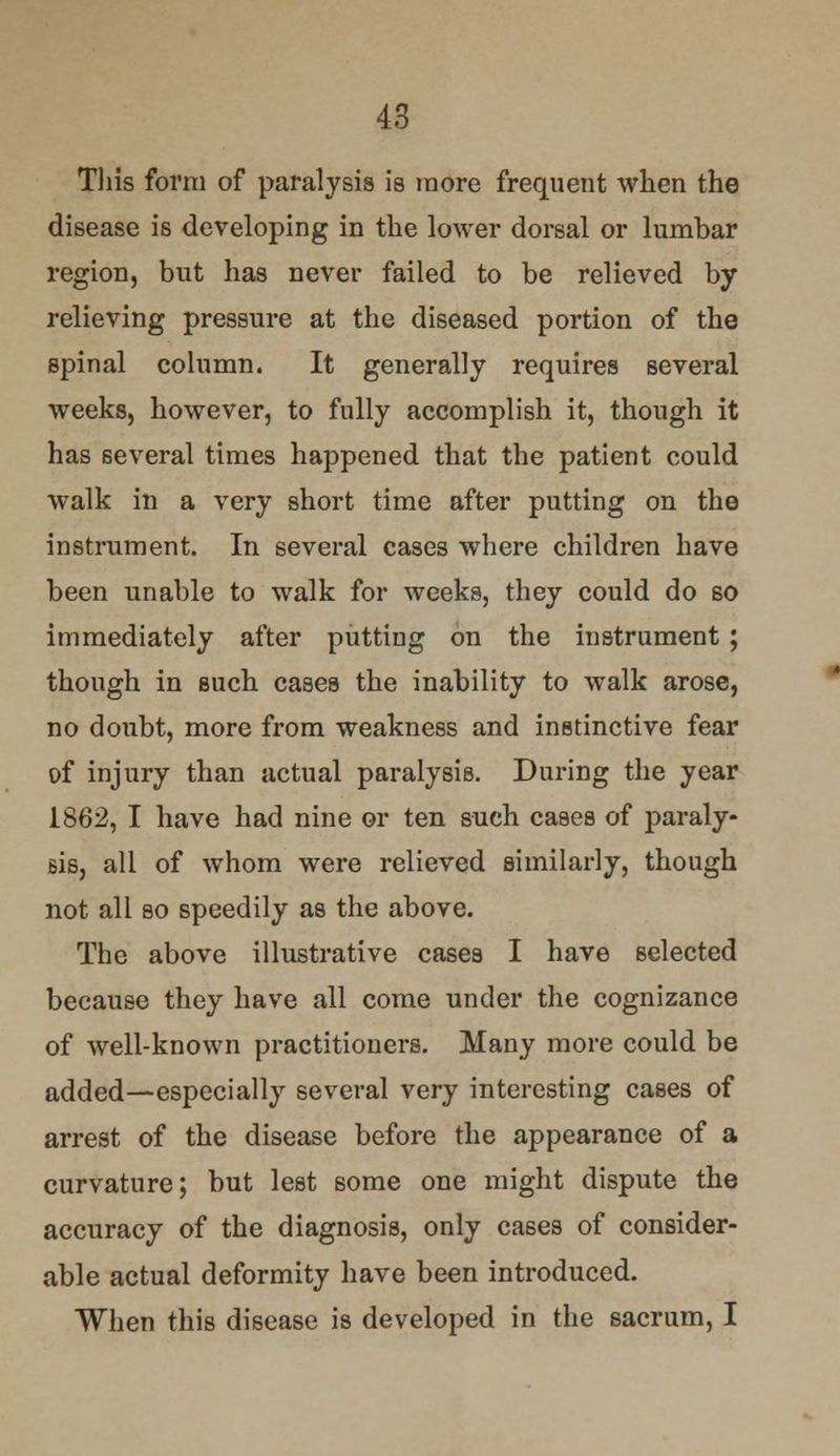 This form of paralysis is more frequent when the disease is developing in the lower dorsal or lumbar region, but has never failed to be relieved by relieving pressure at the diseased portion of the spinal column. It generally requires several weeks, however, to fully accomplish it, though it has several times happened that the patient could walk in a very short time after putting on the instrument. In several cases where children have been unable to walk for weeks, they could do so immediately after putting on the instrument; though in such cases the inability to walk arose, no doubt, more from weakness and instinctive fear of injury than actual paralysis. During the year 1862, I have had nine or ten such cases of paraly- sis, all of whom were relieved similarly, though not all so speedily as the above. The above illustrative cases I have selected because they have all come under the cognizance of well-known practitioners. Many more could be added—especially several very interesting cases of arrest of the disease before the appearance of a curvature; but lest some one might dispute the accuracy of the diagnosis, only cases of consider- able actual deformity have been introduced. When this disease is developed in the sacrum, I