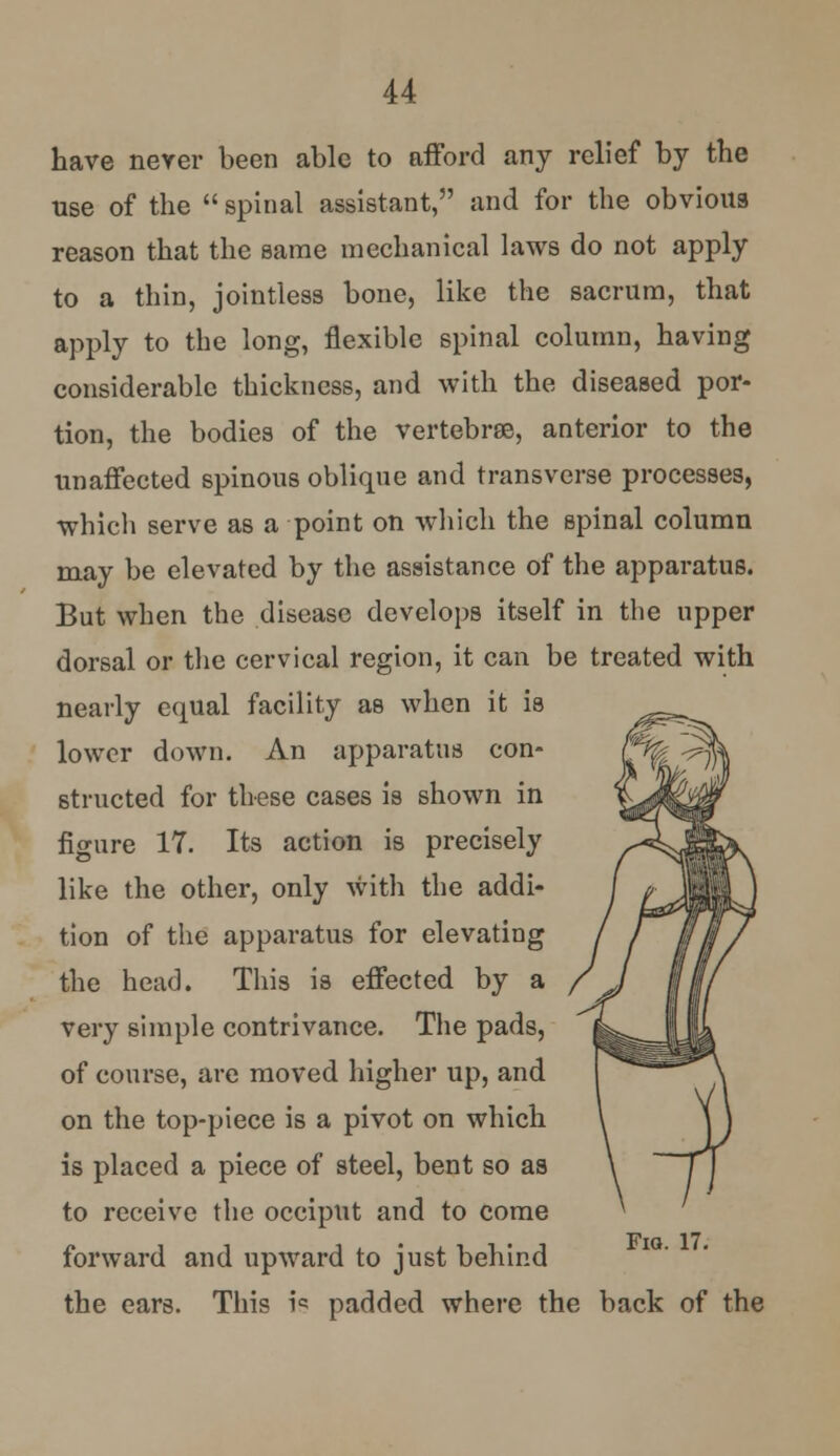 have never been able to afford any relief by the use of the  spinal assistant, and for the obvious reason that the same mechanical laws do not apply to a thin, jointless bone, like the sacrum, that apply to the long, flexible spinal column, having considerable thickness, and with the diseased por- tion, the bodies of the vertebrae, anterior to the unaffected spinous oblique and transverse processes, which serve as a point on which the spinal column may be elevated by the assistance of the apparatus. But when the disease develops itself in the upper dorsal or the cervical region, it can be treated with nearly equal facility as when it is lower down. An apparatus con- structed for these cases is shown in figure 17. Its action is precisely like the other, only with the addi- tion of the apparatus for elevating the head. This is effected by a very simple contrivance. The pads, of course, are moved higher up, and on the top-piece is a pivot on which is placed a piece of steel, bent so as to receive the occiput and to come forward and upward to just behind the ears. This is padded where the back of the