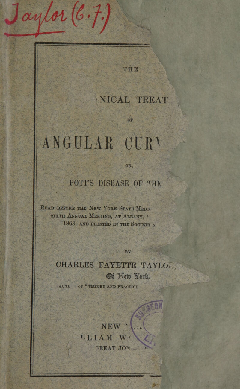 NICAL TREAT ANGULAR CUR OR, POTT'S DISEASE OF ^HTl Read before the New York State Medh sixth Annual Meeting, at Albany, ' 1863, and printed in the Society CHARLES FAYETTE TAYLOx., ilTI. OF  THEORY AJJD PRAOTIC! NEW ' T LI AM TV • -REAT JOTS