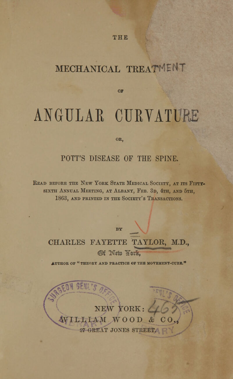 MECHANICAL TREATMENT ANGULAR CURVATURE OB, POTT'S DISEASE OF THE SPINE. Read before the New York State Medical Society, at its Fifty- sixth Annual Meeting, at Albany, Feb. 3d, 4th, and 5th, 1863, and printed in the Society's Transactions. CHARLES FAYETTE TAYLOR, M.D., ¥®rfe, AUTHOR OF  THEORY AND PRACTICE CP THE MOVEMENT-CTTRK. ,0 Fdfc NEW YORK: 4VILLIAM WOOD & C 27 GREAT JONES STREET,
