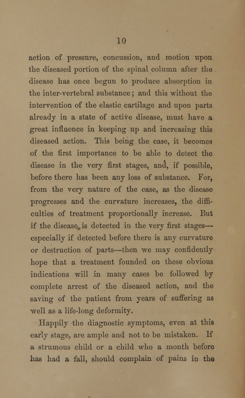 action of pressure, concussion, and motion upon the diseased portion of the spinal column after the disease has once begun to produce absorption in the inter-vertebral substance; and this without the intervention of the elastic cartilage and upon parts already in a state of active disease, must have a great influence in keeping up and increasing this diseased action. This being the case, it becomes of the first importance to be able to detect the disease in the very first stages, and, if possible, before there has been any loss of substance. For, from the very nature of the case, as the disease progresses and the curvature increases, the diffi- culties of treatment proportionally increase. But if the disease, is detected in the very first stages— especially if detected before there is any curvature or destruction of parts—then we may confidently hope that a treatment founded on these obvious indications will in many cases be followed by complete arrest of the diseased action, and the saving of the patient from years of suffering as well as a life-long deformity. Happily the diagnostic symptoms, even at this early stage, are ample and not to be mistaken. If a strumous child or a child who a month before has had a fall, should complain of pains in the